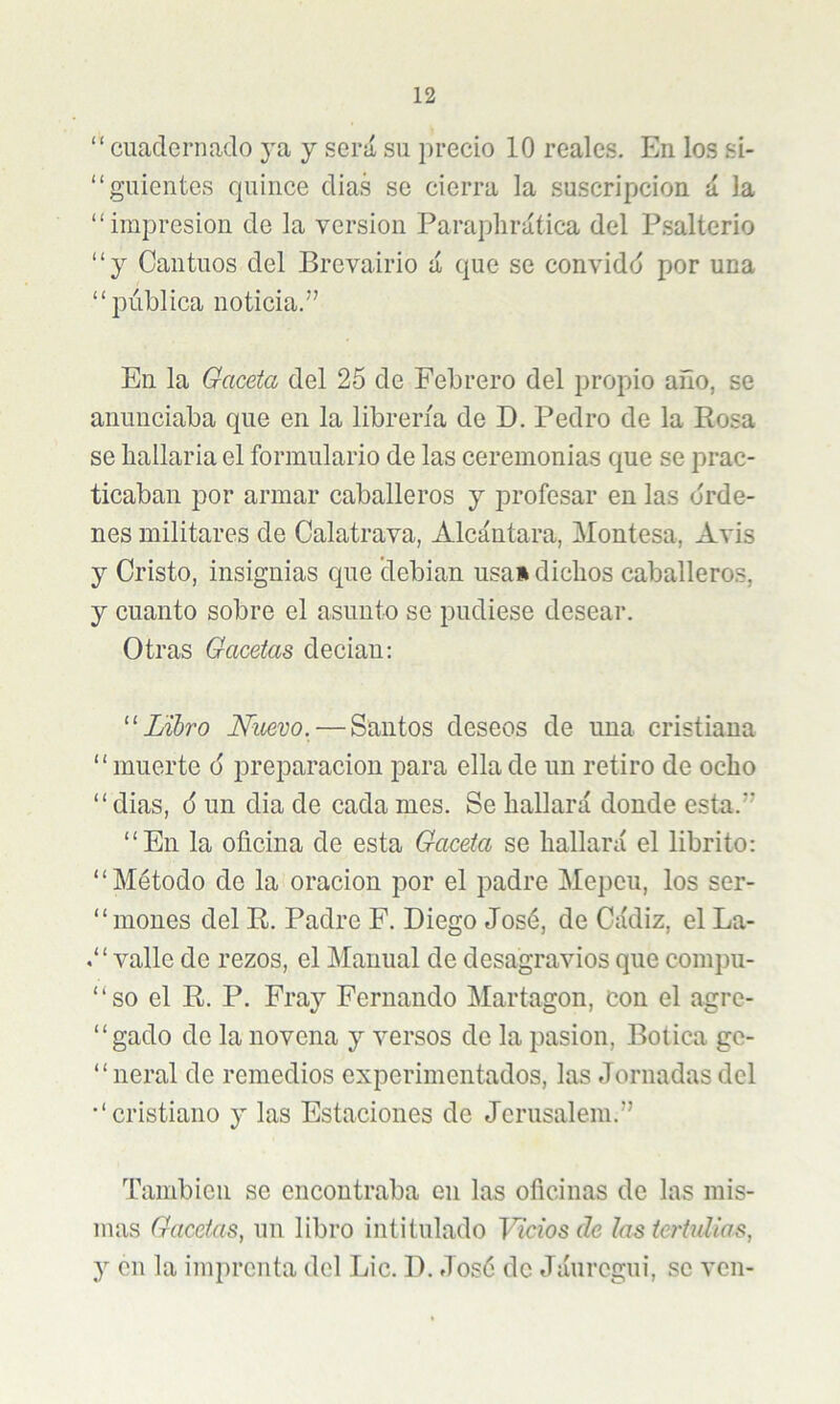 “ cuacleriiaclo ya y será su precio 10 reales. En los si- “guientes cjuince dias se cierra la suscripción á la “impresión de la versión Paraplirática del Psalterio “y Cantuos del Brevairio á que se convidd por una “pública noticia.” En la Gaceta del 25 de Febrero del propio año, se anunciaba que en la librería de D. Pedro de la Rosa se hallarla el formulario de las ceremonias que se prac- ticaban por armar caballeros y profesar en las orde- nes militares de Calatrava, Alcántara, Montesa, Avis y Cristo, insignias que debían usa» dichos caballeros, y cuanto sobre el asunto se pudiese desear. Otras Gacetas decían: Libro Nuevo. — Santos deseos de una cristiana “muerte 6 preparación para ella de un retiro de ocho “ dias, 6 un dia de cada mes. Se hallará donde esta.” “En la oficina de esta Gaceta se hallará el librito: “Método de la oración por el padre Mepeu, los ser- “ moues del R. Padre F. Diego José, de Cádiz, el La- valle de rezos, el Manual de desagravios que compu- “so el R. P. Fray Fernando Martagón, con el agre- “gado de la novena y versos de la pasión, Botica ge- “ neral de remedios experimentados, las Jornadas del “cristiano y las Estaciones de Jcrusalem.” También se encontraba en las oficinas de las mis- mas Gacetas, un libro intitulado Vicios de las tertulias, y cu la imprenta del Lie. D. José de Jáuregui, se ven-