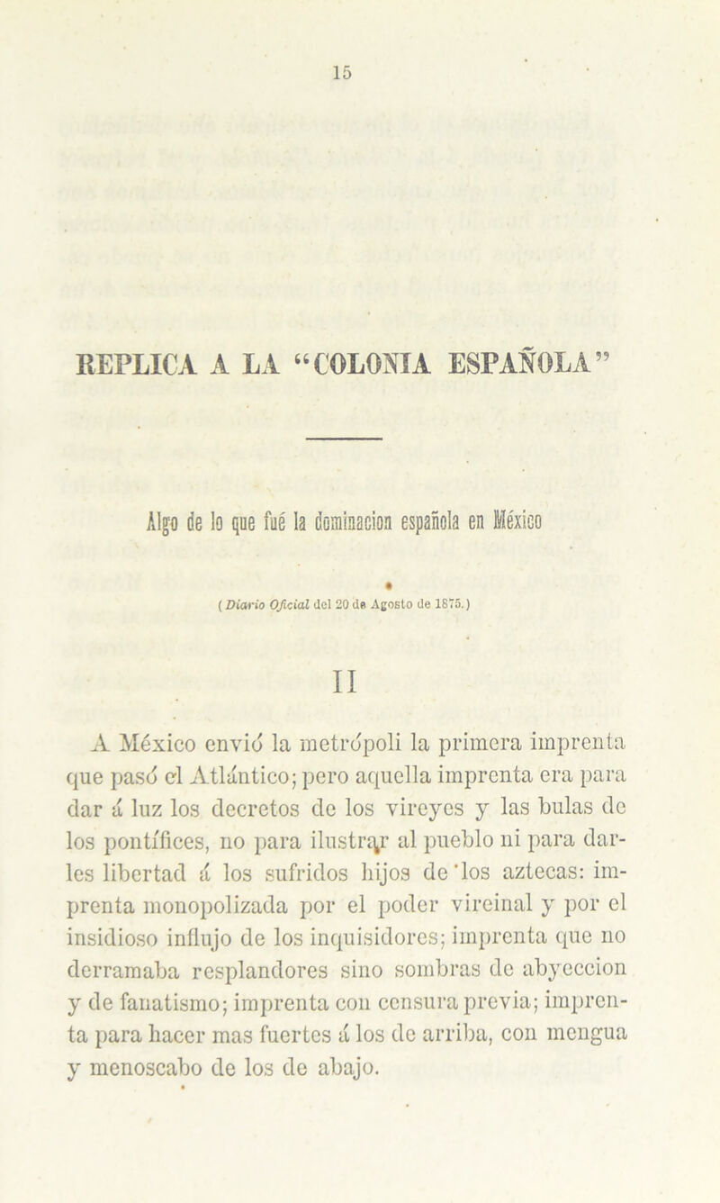 REPLICA A LA ‘‘COLONIA ESPAÑOLA” Alp de lo que fue la dominación española en México (Diario Oficial dcl 20 de Agosto de 1875.) II A México envió la metrópoli la primera imprenta que pasó el Atlántico; pero aquella imprenta era para ciar á luz los decretos de los vireyes y las bulas de los pontífices, no para ilustrc^r al pueblo ni para dar- les libertad á los sufridos liijos de'los aztecas: im- prenta monopolizada por el poder vireinal y por el insidioso influjo de los inc|uisidores; imprenta tpie no derramaba resplandores sino sombras de abyección y de fanatismo; imprenta con censura previa; impren- ta para hacer mas fuertes á los de arriba, con mengua y menoscabo de los de abajo.