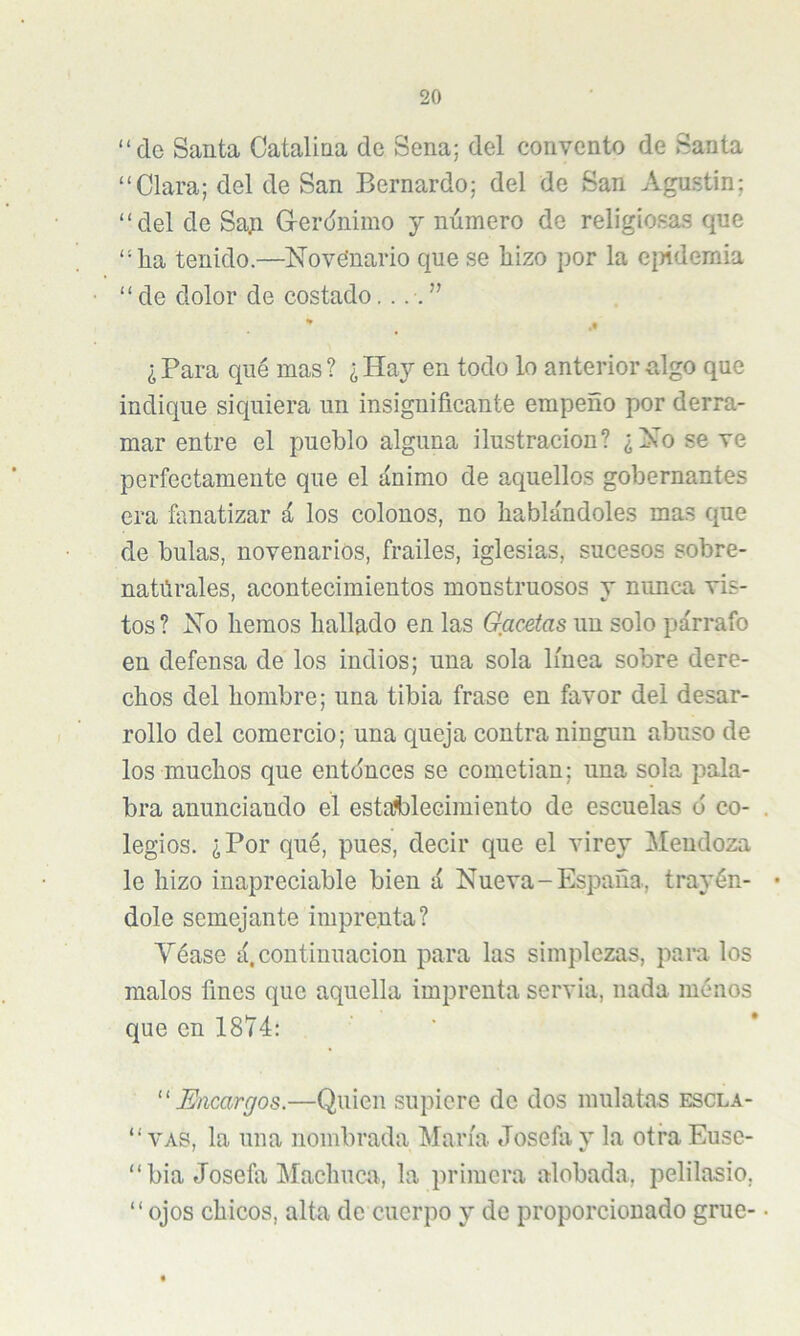 “de Santa Catalina de Sena; del convento de Santa “Clara; del de San Bernardo; del de San Agustín; “del de Sap G-erdnimo y número de religiosas que “ha tenido.—^Novefnario que se hizo por la eiñdemia “de dolor de costado * ,t ¿ Para qué mas ? ¿ Hay en todo lo anterior algo que indique siquiera un insignificante empeño por derra- mar entre el pueblo alguna ilustración? ¿No se ve perfectamente que el ánimo de aquellos gobernantes era fanatizar á los colonos, no hablándoles mas que de bulas, novenarios, frailes, iglesias, sucesos sobre- natúrales, acontecimientos monstruosos y nunca vis- tos ? Xo hemos hallado en las Gflc^tas un solo párrafo en defensa de los indios; una sola línea sobre dere- chos del hombre; una tibia frase en favor del desar- rollo del comercio; una queja contra ningún abuso de los muchos que entdnces se cometian; una sola pala- bra anunciando el estafcleeimiento de escuelas ó co- legios. ¿Por qué, pues, decir que el virey Mendoza le hizo inapreciable bien á Nueva-España, trayén- dole semejante imprenta? Yéase á,continuación para las simplezas, para los malos fines que aquella imprenta servia, nada ménos que en 1874: ^'Encargos.—Quien supiere de dos mulatas escla- “ VAS, la una nombrada María Josefa y la otra Euse- “ bia Josefa Machuca, la primera alobada, pelilasio, “ojos chicos, alta de cuerpo y de proporcionado grue-