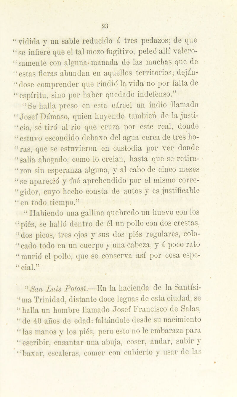 “ viclida j un sable reducido á tres pedazos; de que “se infiere que el tal mozo fugitivo, peled allí valero- ‘ ‘ sámente con alguna- manada de las muchas que de “estas fieras abundan en aquellos territorios; deján- “ dose comprender que rindid la vida no por falta de “espíritu, sino por haber quedado indefenso.” “ Se halla preso en esta cárcel un indio llamado “Josef Dámaso, quien huyendo también de lajusti- “cia, sé tird al rio que cruza por este real, donde “ estuvo escondido debaxo del agua cerca de tres ho- “ras, que se estuvieron en custodia por ver donde “salia ahogado, como lo creian, hasta que se retira- “ron sin esperanza alguna, y al cabo de cinco meses “se aparecíd y fué aprehendido por el mismo corre- “gidor, cuyo hecho consta de autos y es justificable “ en todo tiempo.” “ Habiendo una gallina quebredo un huevo con los “pies, se hallo dentro de él un pollo con dos crestas, “dos picos, tres ojos y sus dos pies regulares, colo- “ cado todo en un cuerpo y una cabeza, y á poco rato “murid el pollo, que se conserva así por cosa espe- “cial.” ''San Iaiís Potosí.—En la hacienda de la Santísi- “ma Trinidad, distante doce leguas de esta ciudad, se “halla un hombre llamado Josef Francisco de Salas, “de 40 años de edad: faltándole desde su nacimiento “ las manos y los pies, pero esto no le embaraza para “escribir, cnsantar una abuja, coser, andar, subir y “baxar, escaleras, comer con cubierto y usar de las