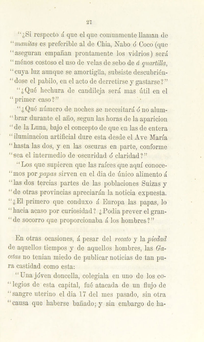 21 ‘‘¿Si respecto ú que el que comimmente llaman de ''manitas es preferible al de Cliia, Nabo ó Coco (que “aseguran empañan prontamente los vidrios) será “ ménos costoso el uso de velas de sebo de á quartiUa, “cuja luz aunque se amortigüa, subsiste descubrién- “ dose el pabilo, en el acto de derretirse y gastarse ? ” “¿Qué hechura de candileja será mas útil en el “primerease?” “¿Qué número de noches se necesitará ó no alum- “ brar durante el año, según las horas do la aparición de la Luna, bajo el concepto de que en las de entera “iluminación artificial dure esta desde el Ave María “hasta las dos, y en las oscuras en parte, conforme “sea el intermedio de oscuridad ó claridad?” “Los que supieren que las raíces que aquí conoce- “mos por^a^as sirven en el dia de único alimento á “las dos tercias partes de las poblaciones Suizas y “de otras provincias apreciarán la noticia expuesta. “¿El primero que conduxo á Europa las papas, lo “hacia acaso por curiosidad? ¿Podia prever el gran- “de socorro que proporcionaba á los hombres?” En otras ocasiones, á pesar del recato y la piedad de aquellos tiempos y de aquellos hombres, las Ga- cetas no tenian miedo de publicar noticias de tan pu- ra castidad como esta: “Una jáven doncella, colegiala en uno de los co- “legios de esta capital, fué atacada de un flujo de “sangre uterino el dia 17 del mes pasado, sin otra “causa que haberse bañado; y sin embargo de ha-