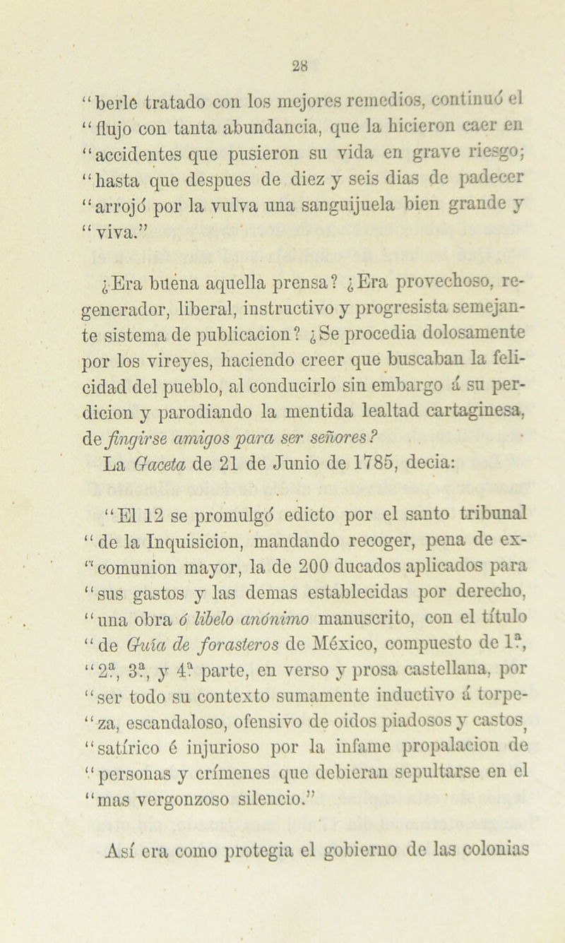 “berló tratado con los mejores remedios, continud el “ flujo con tanta abundancia, que la hicieron caer en “ accidentes que pusieron su vida en grave riesgo; “hasta que después de diez y seis dias de padecer “arrojd por la vulva una sanguijuela bien grande y “viva.” ¿Era biléna aquella prensa? ¿Era provechoso, re- generador, liberal, instructivo y progresista semejan- te sistema de publicación ? ¿ Se procedia dolosamente por los vireyes, haciendo creer que buscaban la feli- cidad del pueblo, al conducirlo sin embargo á su per- dición y parodiando la mentida lealtad cartaginesa, diO, fingirse amigos para ser señores? La Oaceta de 21 de Junio de 1785, decia: “El 12 se promulgó edicto por el santo tribunal “de la Inquisición, mandando recoger, pena de es- ‘‘ comunión mayor, la de 200 ducados ajDÜcados para “sus gastos y las demas establecidas por derecho, “una obra ó libelo anónimo manuscrito, con el título “ de Guia de forasteros de México, compuesto de 1?, “2?, 3?, y 4? parte, en verso y prosa castellana, por “ser todo su contexto sumamente inductivo á torpe- “ za, escandaloso, ofensivo de oidos piadosos y castos^ “satírico 6 injurioso por la infame propalacion de “ personas y crímenes que debieran sepultarse en el “ mas vergonzoso silencio.” Así era como protcgia el gobierno de laa colonias