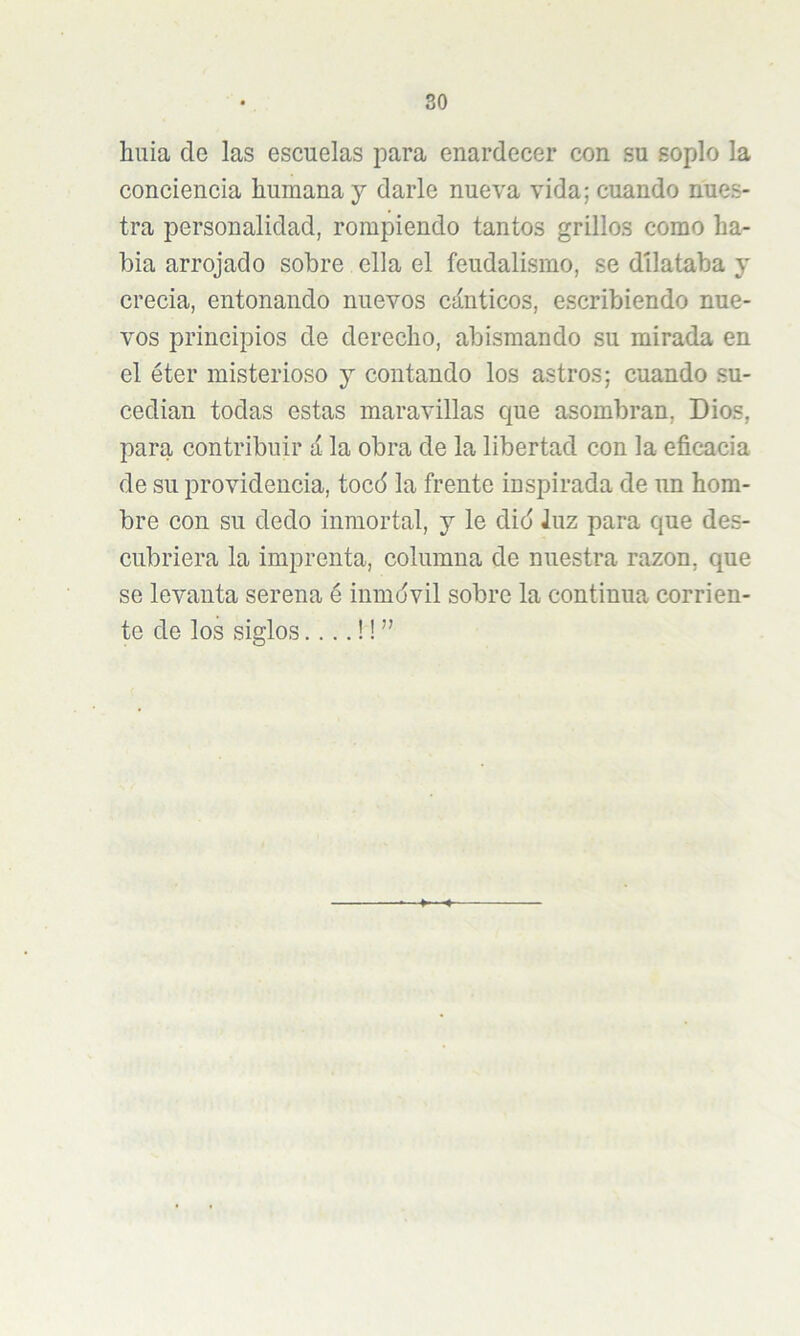 huía de las escuelas para enardecer con su soplo la conciencia humana y darle nueva vida; cuando nues- tra personalidad, rompiendo tantos grillos como ha- bla arrojado sobre ella el feudalismo, se dilataba y crecía, entonando nuevos cánticos, escribiendo nue- vos principios de derecho, abismando su mirada en el éter misterioso y contando los astros; cuando su- cedían todas estas maravillas que asombran, Dios, para contribuir á la obra de la libertad con la eficacia de su providencia, tocd la frente inspirada de un hom- bre con su dedo inmortal, y le did luz para que des- cubriera la imprenta, columna de nuestra razón, que se levanta serena é inmdvil sobre la continua corrien- te de los siglos