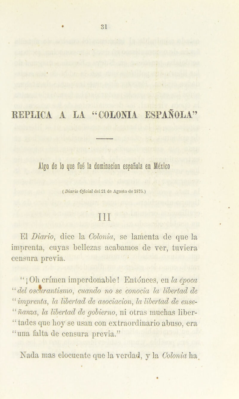 REPLICA A LA “COLONIA ESPAÑOLA” Algo de lo que fue la dominación española en México (Diario Oficial ilcl 21 de Agosto de 1875.) III El Diario, dice la Colonia, se lamenta de que la imprenta, cuyas bellezas acabamos de ver, tuviera censura previa. “ i Oh crimen imperdonable! Entónees, en la z])oca ‘ ‘ del os^irantismo, mando no se conocia la libertad de ''imprenta, la libertad de asociación, la libertad de ense- ñanza, la libertad de rjobierno, ni otras muchas liber- “tades que hoy se usan con extraordinario abuso, era “una falta de censura previa.” Nada mas elocuente que la verdad, y la Colonia ha.