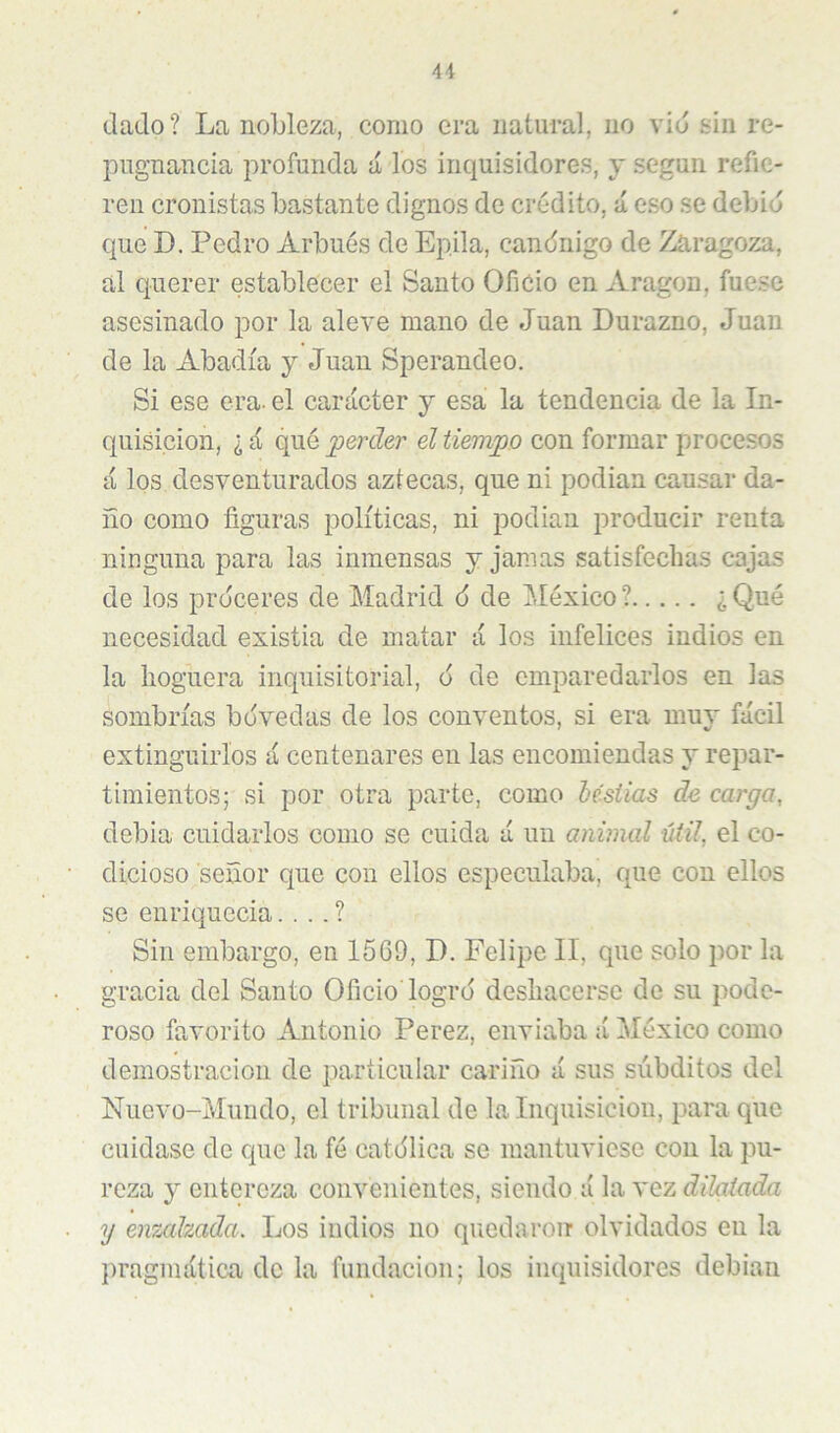 4i dado? La nobleza, como era natural, no vid sin re- pugnancia profunda á los inquisidores, y según refie- ren cronistas bastante dignos de crédito, á eso se debió que D. Pedro Arbués de Epila, candnigo de Zaragoza, al querer establecer el Santo Oficio en Aragón, fuese asesinado por la aleve mano de Juan Durazno, Juan de la Abadía y Juan Sperandeo. Si ese era- el carácter y esa la tendencia de la In- quisición, ¿ d qué ^perder él tiempo con formar procesos á los desventurados aztecas, que ni podian causar da- ño como figuras políticas, ni podian producir renta ninguna para las inmensas y jamas satisfechas cajas de los proceres de Madrid 6 de México? ¿Qué necesidad existia de matar á los infelices indios en la hoguera inquisitorial, 6 de emparedarlos en las sombrías bdvedas de los conventos, si era muy fácil extinguirlos á centenares en las encomiendas y repar- timientos; si por otra parte, como hésiias de carga, debia cuidarlos como se cuida á un animal útil, el co- dicioso señor que con ellos especulaba, que con ellos se enriquecía. . . . ? Sin embargo, en 1569, D. Felipe II, que solo por la gracia del Santo Oficio logro deshacerse de su pode- roso favorito Antonio Perez, enviaba á México como demostración de particular cariño á sus súbditos del Nuevo-Mundo, el tribunal de la Inquisición, para que cuidase de que la fé catdlica se mantuviese con la pu- reza y entereza convenientes, siendo á la vez dilatada y enmhada. Los indios no quedaron olvidados en la pragmática de la fundación; los inquisidores debían