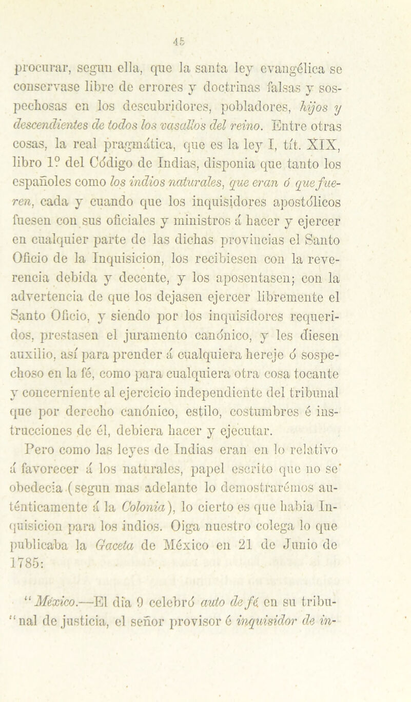 procurar, scgim ella, que la santa ley evangélica se conservase libro de errores y doctrinas falsas y sos- pechosas en los descubridores, pobladores, hijos y descendientes de todos los vasallos del reino. Entre otras cosas, la real pragmática, que es la ley I, tít. XIX, libro 1? del Cddigo de Indias, disponia que tanto los españoles como los indios naturales, que eran ó que fue- ren, cada y cuando que los inquisidores apostólicos fuesen con sus oficiales y ministros á hacer y ejercer en cualquier parte de las dichas provincias el Santo Oficio de la Inquisición, los recibiesen con la reve- rencia debida y decente, y los aposentasen; con la advertencia de que los dejasen ejercer libremente el Santo Oficio, y siendo por los inquisidores requeri- dos, prestasen el juramento canónico, y les diesen auxilio, así para prender á cualquiera hereje ó sospe- choso en la fé, como para cualquiera otra cosa tocante y concerniente al ejercicio independiente del tribunal que por derecho canónico, estilo, costumbres é ius- trncciones de él, debiera hacer y ejecutar. Pero como las leyes de Indias eran en lo relativo á favorecer á los naturales, papel escrito que no se' obedecía (según mas adelante lo demostrarémos au- ténticamente á la Colonia), lo cierto es que habia In- (juisicion para los indios. Oiga nuestro colega lo que publicaba la Gaceta de México en 21 de Junio de 1785; ''México.—El dia 9 celebró auto defé en su tribu- ■■‘nal de justicia, el señor provisor é inquisidor de in-