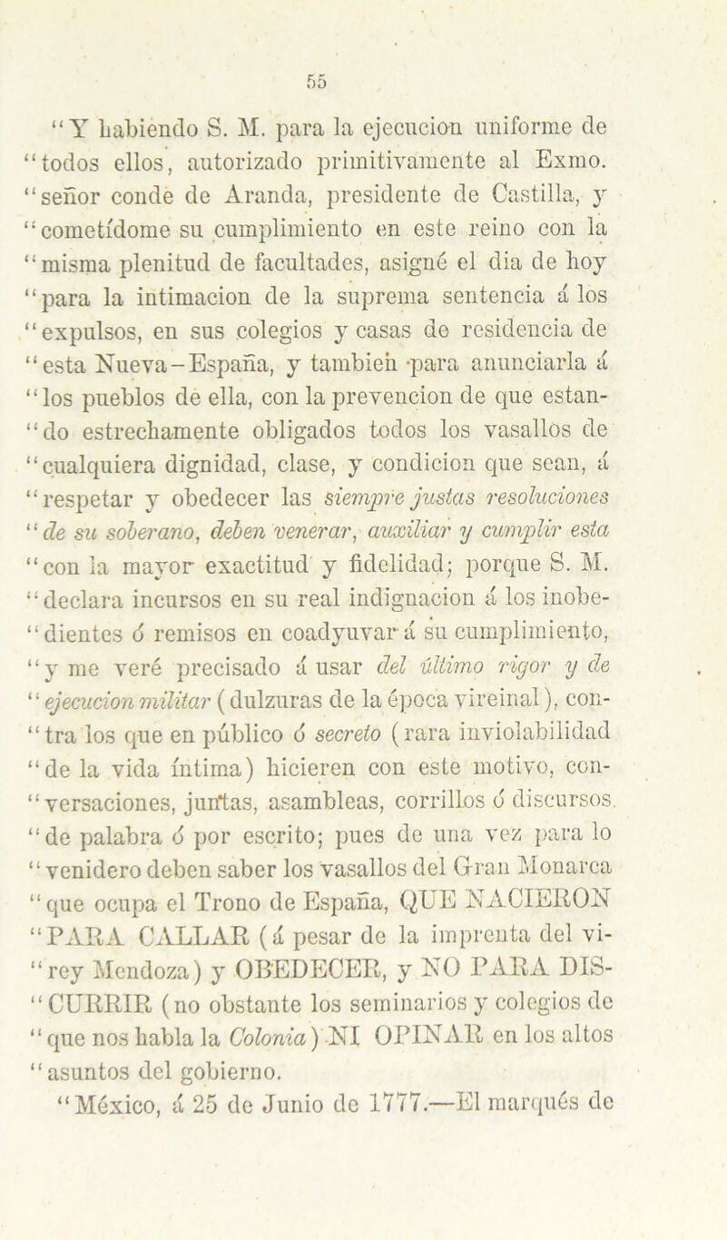 “Y Labienclo S. M. para la ejecución uniforme de “todos ellos, autorizado primitivamente al Exmo. “señor conde de Aranda, presidente de Castilla, y “cometídome su cumplimiento en este reino con la “misma plenitud de facultades, asigné el dia de hoy “para la intimación de la suprema sentencia á los “expulsos, en sus colegios y casas de residencia de “esta Nueva-España, y tambich -para anunciarla á “los pueblos de ella, con la prevención de que estan- “do estrechamente obligados todos los vasallos de “cualquiera dignidad, clase, y condición que sean, á “respetar y obedecer las siempre justas resoluciones ‘ ‘ de su soberano, deben venerar, auxiliar y cumplir esta “con la mayor exactitud y ñdclidad; porque S. M. “declara incursos en su real indignación á los inobe- “dientes 6 remisos en coadyuvará su cumplimiento, “y me veré precisado ánsar del ultimo rigor y de ^'ejecuciónmilitar (dulzuras de la época vireinal), con- “tra los que en público 6 secreto (rara inviolabilidad “de la vida íntima) hicieren con este motivo, con- “ versaciones, juntas, asambleas, corrillos ó discursos, “de palabra 6 por escrito; pues de una vez para lo “venidero deben saber los vasallos del Gran Monarca “que ocupa el Trono de España, QUE NACIERON “PARA CALLAR (á pesar de la imprenta del vi- “rey Mendoza) y OBEDECER, y NO PARA DIS- “ CURRIR (no obstante los seminarios y colegios de “que nos habla la Colonia) NI OPINAR en los altos “asuntos del gobierno. “México, á 25 de Junio de 1777.—El raanpiés de