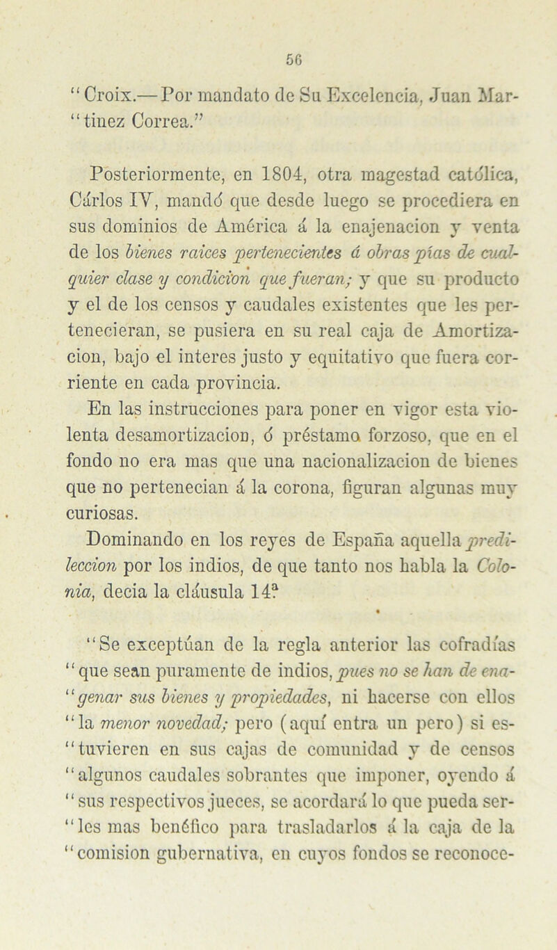 5G “ Croix.— Por mandato de Su Excelencia, Juan Mar- “tiiiez Correa.” Posteriormente, en 1804, otra magestad catdlica, Carlos lY, mandd que desde luego se procediera en sus dominios de América á la enajenación y venta de los Menes raíces pertenecientes d obras pías de cual'- quier clase y condición que fueran; y que su producto y el de los censos y caudales existentes que les per- tenecieran, se pusiera en su real caja de Amortiza- ción, bajo el interes justo y equitativo que fuera cor- riente en cada provincia. En las instrucciones para poner en vigor esta vio- lenta desamortización, 6 préstamo forzoso, que en el fondo no era mas que una nacionalización de bienes que no perteneeian i la corona, figuran algunas muy curiosas. Dominando en los reyes de España aquella leccion por los indios, de que tanto nos habla la Colo- nia, decia la cláusula “Se exceptúan de la regla anterior las cofradías “que sean puramente de indios,no se han de ena- ''genar sus bienes y propiedades, ni hacerse con ellos “la menor novedad; pero (aquí entra un pero) si es- “ tuvieren en sus cajas de comunidad y de censos “algunos caudales sobrantes que imponer, oyendo á “sus respectivos jueces, se acordará lo que pueda ser- “ les mas benéfico para trasladarlos á la caja de la “comisión gubernativa, en cuyos fondos se reconoce-