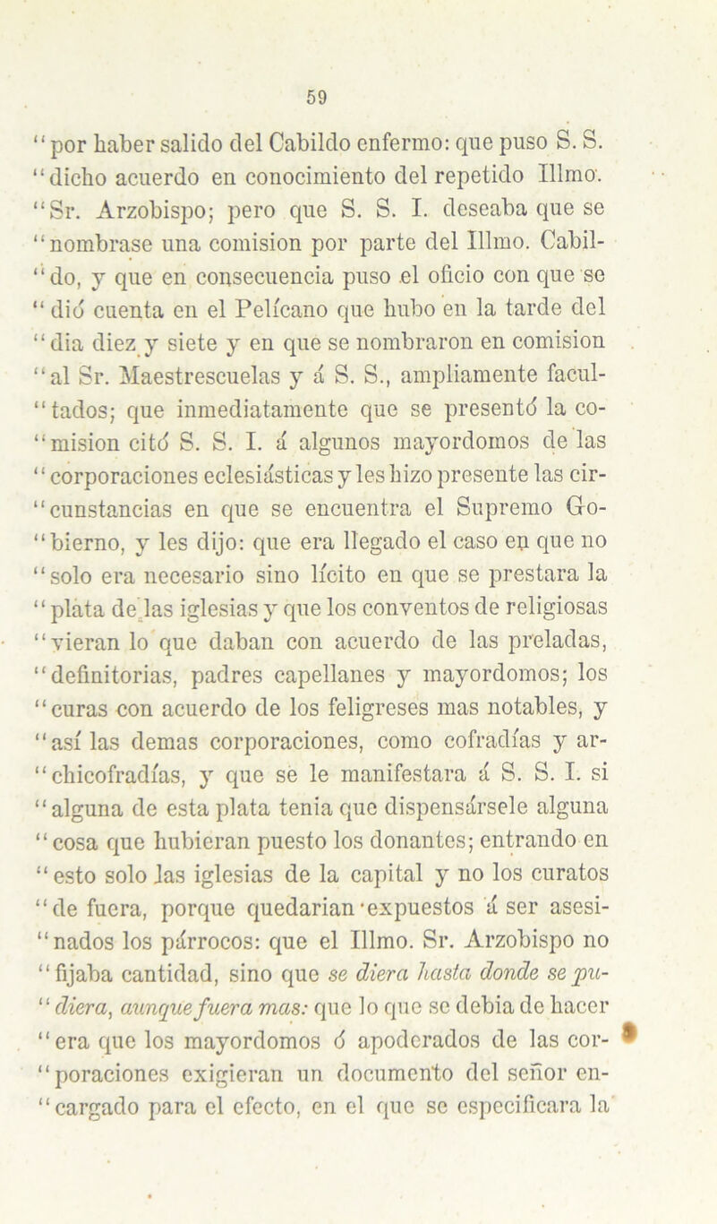 “por haber salido del Cabildo enfermo: que puso S. S. “dicho acuerdo en conocimiento del repetido Illmo'. “Sr, Arzobispo; pero que S. S. I. deseaba que se “nombrase una comisión por parte del Illmo. Cabil- “do, j que en consecuencia puso el oficio con que se “dio cuenta en el Pelícano que hubo en la tarde del “ dia diez y siete y en que se nombraron en comisión “al Sr. Maestrescuelas y á S. S., ampliamente facul- “tados; que inmediatamente que se presentó la co- “ misión citó S. S. I. á algunos mayordomos de las ‘ ‘ corporaciones eclesiásticas y les hizo presente las cir- “cunstancias en que se encuentra el Supremo Gro- “bierno, y les dijo: que era llegado el caso en que no “solo era necesario sino lícito en que se prestara la “plata dejas iglesias y que los conventos de religiosas “vieran lo que daban con acuerdo de las preladas, “ definitorias, padres capellanes y mayordomos; los “curas con acuerdo de los feligreses mas notables, y “asilas demas corporaciones, como cofradías y ar- “ chicofradías, y que se le manifestara á S. S. I. si “alguna de esta plata tenia que dispensársele alguna “cosa que hubieran puesto los donantes; entrando en “ esto solo Jas iglesias de la capital y no los curatos “de fuera, porque quedarían'expuestos á ser asesi- “ nados los párrocos: que el Illmo. Sr. Arzobispo no “fijaba cantidad, sino que se diera hasta donde sejpu- “ diera, aunque fuera mas: que lo que se debia de hacer “era que los mayordomos 6 apoderados de las cor- ® “poraciones exigieran un documento del señor en- “ cargado para el efecto, en el que se especificara la