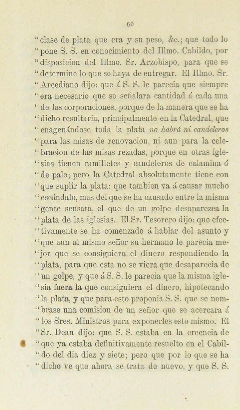 “clase de plata que era y su peso, &c.; que todo lo “pone S. S. en conocimiento del Illmo. Cabildo, jwr “disposición del Illmo. Sr. Arzobispo, para que se “determine lo que se haya de entregar. El Illmo. Sr. “Arcediano dijo: que á S. S. le parecía que siempre “era necesario que se señalara cantidad á cada una “de las corporaciones, porque de la manera que se ha “dicho resultarla, principalmente en la Catedral, que “ enagenándose toda la plata iw habrá ni candderos “ para las misas de renovación, ni aun para la cele- “bracion de las misas rezadas, porque en otras igle- “sias tienen ramilletes y candeleros de calamina 6 “de palo; pero la Catedral absolutamente tiene con “que suplir la plata: que también va á causar mucho “escándalo, mas del que se ha causado entre la misma “gente sensata, el que de un golpe desaparézcala “plata de las iglesias. El Sr. Tesorero dijo: que efec- “tivamente se ha comenzado á hablar del asunto y ‘ ‘ que aun al mismo señor su hermano le parecia me- “jor que se consiguiera el dinero respondiendo la “plata, para que esta no se viera que desaparecia de “ un golpe, y que á S. S. le parecia que la misma igle- “sia fuera la que consiguiera el dinero, hipotecando “la plata, y que para-esto proponía S. S. que se nom- “brase una comisión de un señor que se acercara á “ los Sres. Ministros para exponerles esto mismo. El “Sr. Dean dijo: que S. S. estaba en la creencia de # “que ya estaba definitivamente resuelto en el Cabil- “do del dia diez y siete; pero que por lo que se ha “dicho ve que ahora se trata de nuevo, y que S. S.