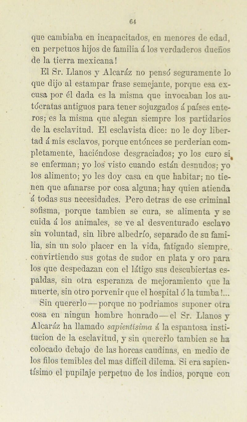 C4 quo cambiaba en incapacitados, en menores de edad, en perpetuos hijos de familia á los verdaderos dueños de la tierra mexicana! El Sr. Llanos y Alcaráz no pensd seguramente lo que dijo al estampar frase semejante, porque esa ex- cusa por él dada es la misma que invocaban los au- tócratas antiguos para tener sojuzgados á países ente- ros; es la misma que alegan siempre los partidarios de la esclavitud. El esclavista dice: no le doy liber- tad á mis esclavos, porque entdnces se perderían com- pletamente, haciéndose desgraciados; yo los curo si^ se enferman; yo los visto cuando están desnudos; yo los alimento; yo les doy casa en que habitar; no tie- nen que afanarse por cosa alguna; hay quien atienda á todas sus necesidades. Pero detras de ese criminal sofisma, porque también se cura, se alimenta y se cuida á los animales, se ve al desventurado esclavo sin voluntad, sin libre albedrío, separado de su fami- lia, sin un solo placer en la vida, fatigado siempre, convirtiendo sus gotas de sudor en plata y oro para los que despedazan con el látigo sus descubiertas es- paldas, sin otra esperanza de mejoramiento que la muerte, sin otro porvenir que el hospital ó la tumba!... Sin quererlo — porque no podríamos suponer otra cosa en ningún hombre honrado—el Sr. Llanos y Alcaráz ha llamado sapientísima á la espantosa insti- tución de la esclavitud, y sin quererlo también se ha colocado debajo de las horcas caudinas, en medio de los filos temibles del mas difícil dilema. Si era sapien- tísimo el pupilaje perpetuo de los indios, porque con