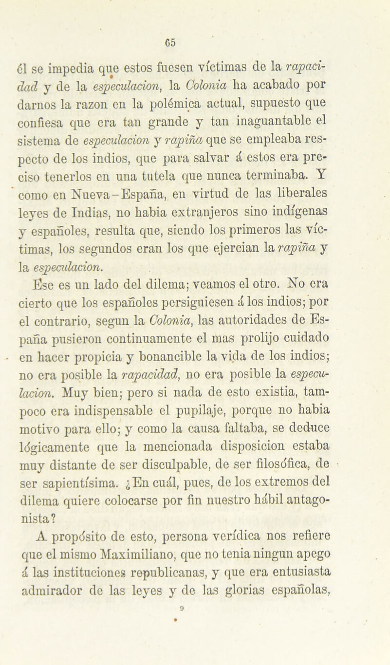 él se impedia que estos fuesen víctimas de la rapaci- dad j de la espeailacioji, la Colonia lia acabado por darnos la razón en la polémica actual, supuesto que confiesa que era tan grande j tan inaguantable el sistema de especidacion j rapiña que se empleaba res- pecto de los indios, que para salvar á estos era pre- ciso tenerlos en una tutela que nunca terminaba. Y como en Nueva-España, en virtud de las liberales leyes de Indias, no babia extranjeros sino indígenas y españoles, resulta que, siendo los primeros las víc- timas, los segundos eran los que ejercían la rapiña y la especulación. Ese es un lado del dilema; veamos el otro. No era cierto que los españoles persiguiesen íÍ los indios; por el contrario, según la Colonia, las autoridades de Es- paña pusieron continuamente el mas prolijo cuidado en hacer propicia y bonancible la vida de los indios; no era posible la rapacidad, no era posible la especu- lación. Muy bien; pero si nada de esto existia, tam- poco era indispensable el pupilaje, porque no habia motivo para ello; y como la causa faltaba, se deduce lógicamente que la mencionada disposición estaba muy distante de ser disculpable, de ser filosófica, de ser sapientísima. ¿En cuál, pues, de los extremos del dilema quiere colocarse por fin nuestro hábil antago- nista? A propósito de esto, persona verídica nos refiere que el mismo Maximiliano, que no tenia ningún apego á las instituciones republicanas, y que era entusiasta admirador de las leyes y de las glorias españolas. 9