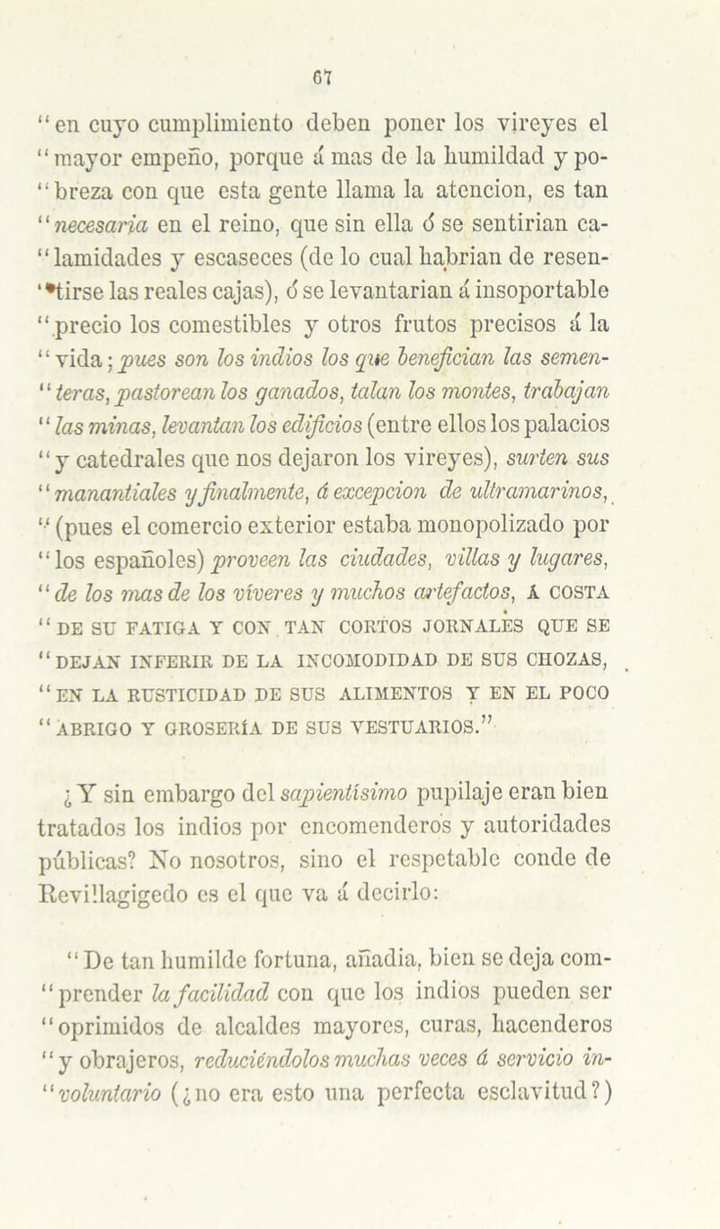 Gt “en cuyo cumplimiento deben poner los vireyes el “mayor empeño, porque á mas de la humildad y po- “breza con que esta gente llama la atención, es tan '^necesaria en el reino, que sin ella 6 se sentirían ca- “lamidades y escaseces (de lo cual habrían de resen- ‘•tirse las reales cajas), o' se levantarian á insoportable “ precio los comestibles y otros frutos precisos á la ‘ ‘ vida; pues son los indios los que lenefician las semen- ‘ ‘ leras, pastorean los ganados, talan los montes, trabajan “ las minas, levantan los edificios (entre ellos los palacios “y catedrales que nos dejaron los vireyes), surten sus ''manantiales y finalmente, á excepción de ultramarinos, '■' (pues el comercio exterior estaba monopolizado por “los españoles)las ciudades, villas y lugares, de los mas de los víveres y muchos cmiefactos, A costa “de su fatiga y con tan cortos jornales que se “dejan inferir de la incomodidad de sus chozas, “en la rusticidad de sus alimentos t en el poco “Abrigo y grosería de sus vestuarios.” ¿Y sin embargo (\.d[ sapientísimo pupilaje eran bien tratados los indios por encomenderos y autoridades públicas? No nosotros, sino el respetable conde de Revillagigedo es el que va á decirlo; “ De tan humilde fortuna, añadía, bien se deja com- “ prender la facilidad con que los indios pueden ser “oprimidos de alcaldes mayores, curas, hacenderos “y obrajeros, reduciéndolos muchas veces á servicio in- voluntario (¿no era esto una perfecta esclavitud?)