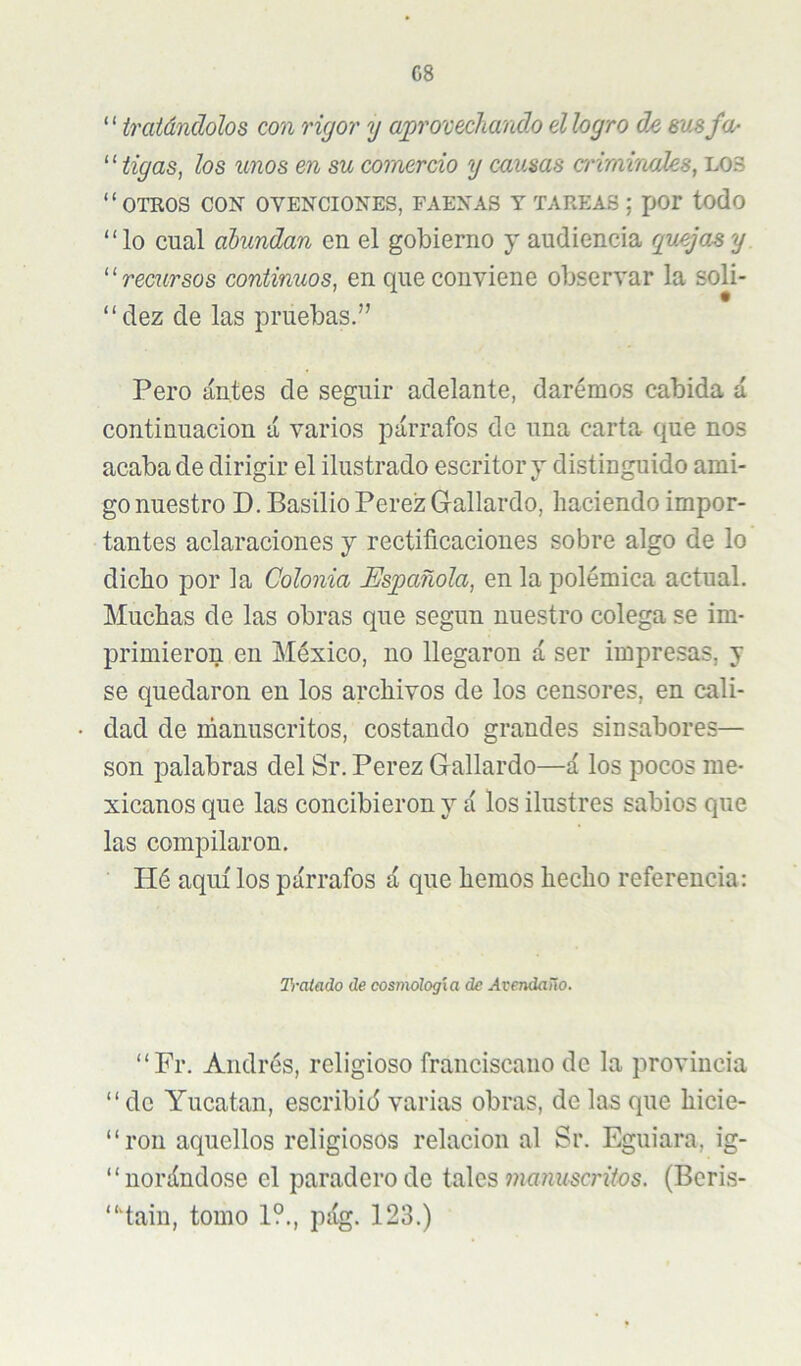 G8 ^tratándolos con rigor y aprovechando ellogro de susfa- ‘ ‘ tigas, los unos en su comercio y causas criminadas, lo3 “otros con ovenciones, faenas y tareas ; xjor todo “lo cual abundan en el gobierno y audiencia c¡uejasy “recursos continuos, en que conviene observar la soli- “dez de las pruebas.” Pero antes de seguir adelante, daremos cabida á continuación á varios párrafos de una carta que nos acaba de dirigir el ilustrado escritor y distinguido ami- go nuestro D. Basilio Perez Gallardo, haciendo impor- tantes aclaraciones y rectificaciones sobre algo de lo dicho por la Colonia Española, en la polémica actual. Muchas de las obras que según nuestro colega se im- primieron en México, no llegaron á ser impresas, y se quedaron en los archivos de los censores, en cali- dad de rúanuscritos, costando grandes sinsabores— son palabras del Sr. Perez Gallardo—á los pocos me- xicanos que las concibieron y á los ilustres sabios que las compilaron. Hé aquí los párrafos á que hemos hecho referencia: TrcUado de cosmología de Avendaño. “Fr. Andrés, religioso franciscano de la provincia “ de Yucatán, escribid varias obras, de las que hicie- “roii aquellos religiosos relación al Sr. Eguiara, ig- “norándose el paradero de tales munzíscrftos. (Beris- “iain, tomo 1?., pág. 123.)