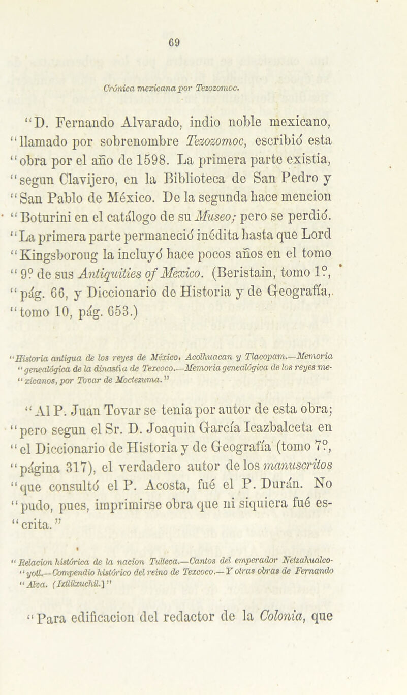 Crónica mexicana por Tezozomoc. “D. Fernando Alvarado, indio noble mexicano, “llamado por sobrenombre Tezozomoc, escribid esta “obra por el año de 1598. La primera parte existia, “según Clavijero, en la Biblioteca de San Pedro y “ San Pablo de México. De la segunda hace mención “ Boturini en el catálogo de su Museo; pero se perdid. “La primera parte permanecid inédita hasta que Lord “Kingsboroug la incluyd hace pocos años en el tomo “ 9? de sus Aniiquiiies qf México. (Beristain, tomo 1?, “ pág. 66, y Diccionario de Historia y de G-eografía,. “ tomo 10, pág. 653.) “Eisloria antigua de los reyes de México, Ácolhuacan y Tlacopam—Memoria “ genealógica de la dinastía de Texcoco.—Memoria genealógica de los reyes me- “ zicanos, por Tocar de Moctezuma. ” “Al P. Juan Tovar se tenia por autor de esta obra; “pero según el Sr. D. Joaquín GarcíaIcazbalceta en “el Diccionario de Historia y de Geografía (tomo 7?, “página 317), el verdadero autor de los mamíscníos “que consultd el P. Acosta, fué el P. Durán. No “pudo, pues, imprimirse obra que ni siquiera fué es- “ crita. ” “ Relación histórica de la nación Tulleca.—Cantos del emperador Nelzahualco- “ yoü.—Compendio históiñco del reino de Texcoco.—Y otras obras de Femando Alva. (IxüUxuchü.y' “Para edificación del redactor de la Colonia, que