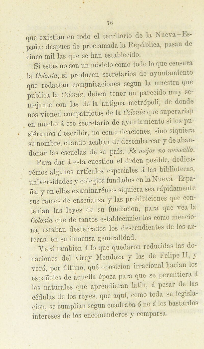 70 que existian en todo el territorio de la Nue\a —Itls- jDana: después de proclamada la República, pasan de cinco mil las que se lian establecido. Si estas no son un modelo como todo lo que censura la Colonia, si producen secretarios de ayuntamiento que redactan comunicaciones según la muestra que publica la Colonia, deben tener un parecido muy se- mejante con las de la antigua metrópoli, de donde nos vienen compatriotas de la Colonia que superaiian en mucho á ese secretario de ayuntamiento si los pu- siéramos á escribir, no comunicaciones, sino siquiera su nombre, cuando acaban de desembarcar y de aban- donar las escuelas de su país. Es mejor no meneaUo. Para dar á esta cuestión el órden posible, dediea- rémos algunos artículos especiales á las bibliotecas, universidades y colegios fundados en la Xueva-Espa- ña, y en ellos examinarémos siquiera sea rápidamente sus ramos de enseñanza y las prohibiciones que con- tenían las leyes de su fundación, para que vea la Colonia que de tantos establecimientos como mencio- na, estaban desterrados los descendientes de los az- tecas, en su inmensa generalidad. Verá también á lo que quedaron reducidas las do- naciones del virey Mendoza y las de Felipe II, } verá, por ñltimo, qué oposición irracional hadan los españoles de aquella época para que se permitiera á los naturales que aprendieran latin, á pesar de las cédulas de los reyes, que aquí, como toda su legisla- ción, se cumplian según cuadraba 6 no á los bastardos intereses de los encomenderos y comparsa.