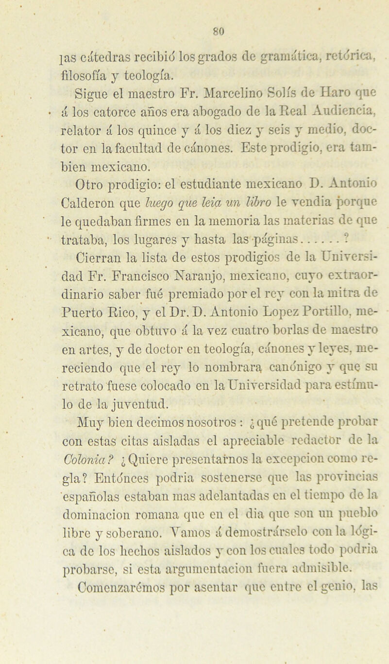 ¡as cátedras recibid los grados de gramática, retdrica, fdosofía y teología. Sigue el maestro Fr. Marcelino Solís de Haro que á los catorce años era abogado de la Real Audiencia, relator á los quince y á los diez y seis y medio, doc- tor en la facultad de cánones. Este prodigio, era tam- bién mexicano. Otro prodigio: el estudiante mexicano D. Antonio Calderón que luego que leía un libro le vendia porque le quedaban firmes en la memoria las materias de que trataba, los lugares y hasta las páginas ? Cierran la lista de estos prodigios de la Universi- dad Fr. Francisco Naranjo, mexicano, cuyo extraor- dinario saber fue premiado por el rey con la mitra de Puerto Rico, y el Dr. D. Antonio López Portillo, me- xicano, que obtuvo á la vez cuatro borlas de maestro en artes, y de doctor en teología, cánones y leyes, me- reciendo que el rey lo nombrara canónigo y que su retrato fuese colocado en la Universidad para estímu- lo de la juventud. Muy bien decimos nosotros : ¿ qué pretende probar con estas citas aisladas el apreciable redactor de la Colonia? ¿ Quiere presentarnos la excepción como re- gla? Entónces podría sostenerse que las provincias españolas estaban mas adelantadas en el tiempo de la dominación romana que en el dia que son un pueblo libre y soberano. Yamos á demostrárselo con la lógi- ca de los hechos aislados y con los cuales todo podria probarse, si esta argumentación fuera admisible. Comenzarémos por asentar que entre el genio, las