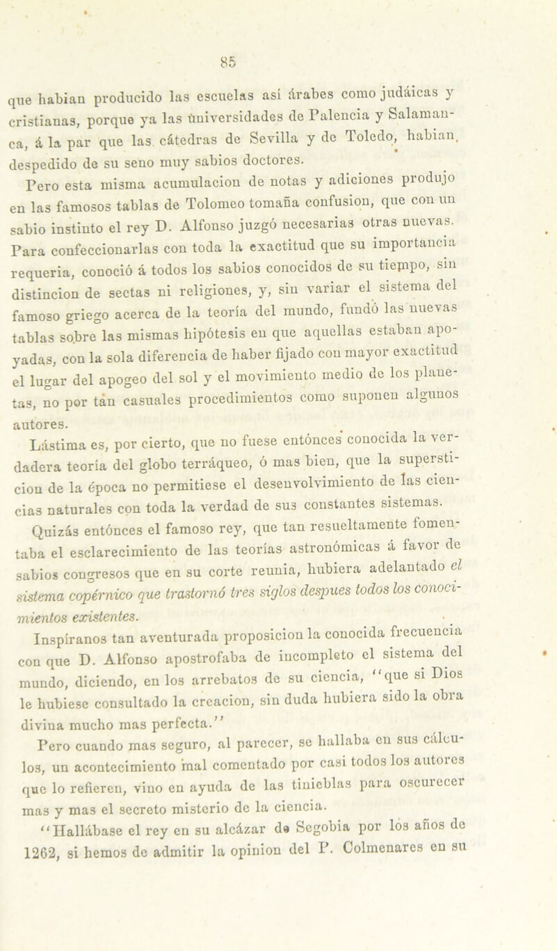 que habían producido las escuelas así árabes como judaicas y cristianas, porque ya las tmiversidades de Falencia y Salaman- ca, á la par que las cátedras de Sevilla y de Toledo, hablan, despedido de su seno muy sabios doctores. Pero esta misma acumulación de notas y adiciones produjo en las famosos tablas de Tolomeo tomaba confusión, que con un sabio instinto el rey D. Alfonso juzgó necesarias otras nuevas. Para confeccionarlas con toda la exactitud que su importaucm requería, conoció á todos los sabios conocidos de su tiepipo, sin distinción de sectas ni religiones, y, sin variar el sistema del famoso griego acerca de la teoría del mundo, fundó las nuevas tablas sobre las mismas hipótesis en que aquellas estaban apo- yadas, con la sola diferencia de haber fijado con mayor exactitud el lugar del apogeo del sol y el movimiento medio de los plane- tas, no por tan casuales procedimientos como suponen algunos autores. Lástima es, por cierto, que no fue.se eutónces conocida la ver- dadera teoría del globo terráqueo, ó mas bien, que la supersti- ción de la época no permitiese el desenvolvimiento de las cien- cias naturales con toda la verdad de sus constantes sistemas. Quizás entóneos el famoso rey, que tan resueltamente fomen- taba el esclarecimiento de las teorías astronómicas á favor de sabios congresos que en su corte reunia, hubiera adelantado el Histema copérnico que trastornó tres siglos deapues todos los conocí míenlos existentes. Inspíranos tan aventurada proposición la conocida frecuencia con que D. Alfonso apostrofaba de incompleto el sistema del mundo, diciendo, en los arrebatos de su ciencia, “que si Dios le hubiese consultado la creación, sin duda hubiera sido la obra divina mucho mas perfecta. Pero cuando mas seguro, al parecer, se hallaba en sus cálcu- los, un acontecimiento inal comentado por casi todos los autores que lo refieren, vino en ayuda de las tinieblas paia oscuiccer mas y mas el secreto misterio do la ciencia. “Hallábase el rey en su alcázar da Segobia por los años de 1262, si hemos de admitir la opinión del P. Colmenares en su