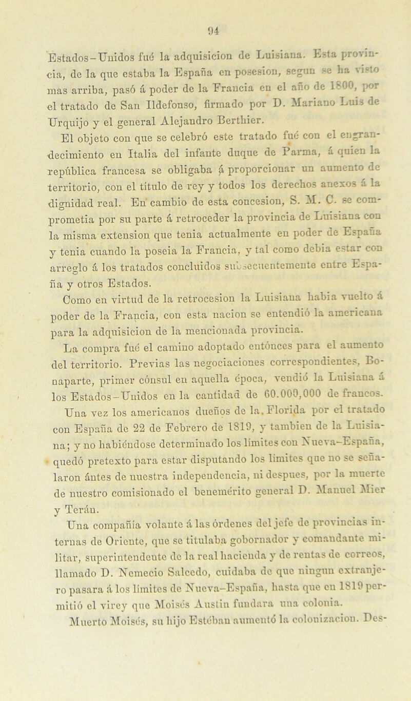 í)4 Estaclos-Uuidos fuó la adquisición de Ijuisiana. Esta pro\in- cia, de la que estaba la España en posesión, según se ha visto mas arriba, pasó íi poder de la Eraucia en el ano de 1800, por el tratado de San Ildefonso, firmado por D. Mariano Luis de Urquijo y el general Alejandro Berthier. El objeto con que se celebró este tratado fue con el engran- decimiento en Italia del infante duque de Parma, íi quien la república francesa se obligaba ^ proporcionar un aumento de territorio, con el titulo de rey y todos los derechos anexos á la dio-nidad real. En cambio de esta concesión, S. M. C. se com- O prometia por su parte á retroceder la provincia de Luisiana con la misma extensión que tenia actualmente en poder de España y tenia cuando la poseía la Francia, y tal como debía e.star con arreglo á los tratados concluidos siiesecuentemente entre Espa- ña y otros Estados. Como en virtud de la retrocesión la Luisiana liabia vuelto á poder de la Francia, con esta nación se entendió la americana para la adquisición de la mencionada provincia. La compra fuó el camino adoptado cntónccs para el aumento del territorio. Previas las negociaciones correspondientes, Bo- oaparte, primer cónsul en aquella época, vendió la Luisiana á los Estados-Unidos en la cantidad de 60.000,000 de francos. Una vez los americanos dueños de la. Florida por el tratado con España de 22 de Febrero de 1819, y también de la Luisia- na; y no habiéndose determinado los limites con Xueva—España, - quedó pretexto para estar disputando los limites que no se seña- laron ántes de nuestra independencia, ni después, por la muerte de nuestro comisionado el benemérito general D. Manuel l^Iier y Teráu. Una compañia volante alas órdenes del jefe de provincias in- ternas de Oriente, que se titulaba gobornador y comandante mi- litar, superintendente de la real hacienda y de rentas de correos, llamado D. Ncmecio Salcedo, cuidaba de que ningún extranje- ro pasara á los limites de Nueva-Espaiia, hasta que cu 1819 per- mitió el virey que Moisés Auslin fuudara una colonia. jNIuerto Moisés, su hijo Estébau aumento la colonización. Des-