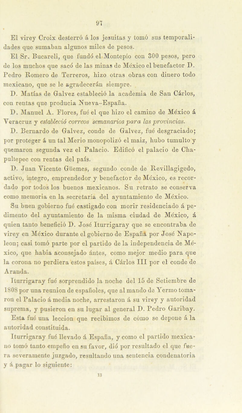 El virey Croix desterró á los jesuítas y tomó sus temporali- dades que sumaban algunos miles de pesos. El Sr. Bucareli, que fundó el Montepío con 300 pesos, pero de los muchos que sacó de las minas de México el benefactor D. Pedro Romero de Terreros, hizo otras obras con dinero todo mexicano, que se le agradecerán siempre. D. Matías de Galvez estableció la academia de San Cáidos, con rentas qiie producía Nueva-Espaua. D. Manuel A. Flores, fué el que hizo el camino de México á Yeracruz y estableció correos semanarios para las provincias. D. Bernardo de Galvez, conde de Galvez, fué desgraciado; por proteger á un tal Merio monopolizó el maiz, hubo tumulto y quemaron segunda vez el Palacio. Edificó el palacio de Cha- pultepec con rentas del país. D. Juan Vicente Güemes, segundo conde de Revillagigedo, activo, íntegro, emprendedor y benefactor de México, es recor- dado por todos los buenos mexicanos. Su retrato se conserva como memoria en la secretaría del ayuntamiento de México. Su buen gobierno fué castigado con morir residenciado á pe- dimento del ayuntamiento de la misma ciudad de México, á quien tanto benefició D. José Iturrigaray que se encontraba de virey en México durante el gobierno de Españá por José Napo- león; casi tomó parte por el partido de la independencia de Mé- xico, que había aconsejado antes, como mejor medio para que la corona no perdiera éstos países, á Cárlos III por el conde de Aranda. Iturrigaray fué sorprendido la noche del 15 de Setiembre de 1808 por una reunión de españoles, que al mando de Yermo toma- ron el Palacio á media noche, arrestaron á su virey y autoridad suprema, y pusieron en su lugar al general D. Pedro Garibay. Esta fué una lección que recibimos de cómo se depone á la autoridad constituida. Iturrigaray fué llevado á España, y como el partido mexica- no tomó tanto empeño en su favor, dió por resultado el que fue- ra .severamente juzgado, resultando una sentencia condenatoria y á pagar lo siguiente; 13