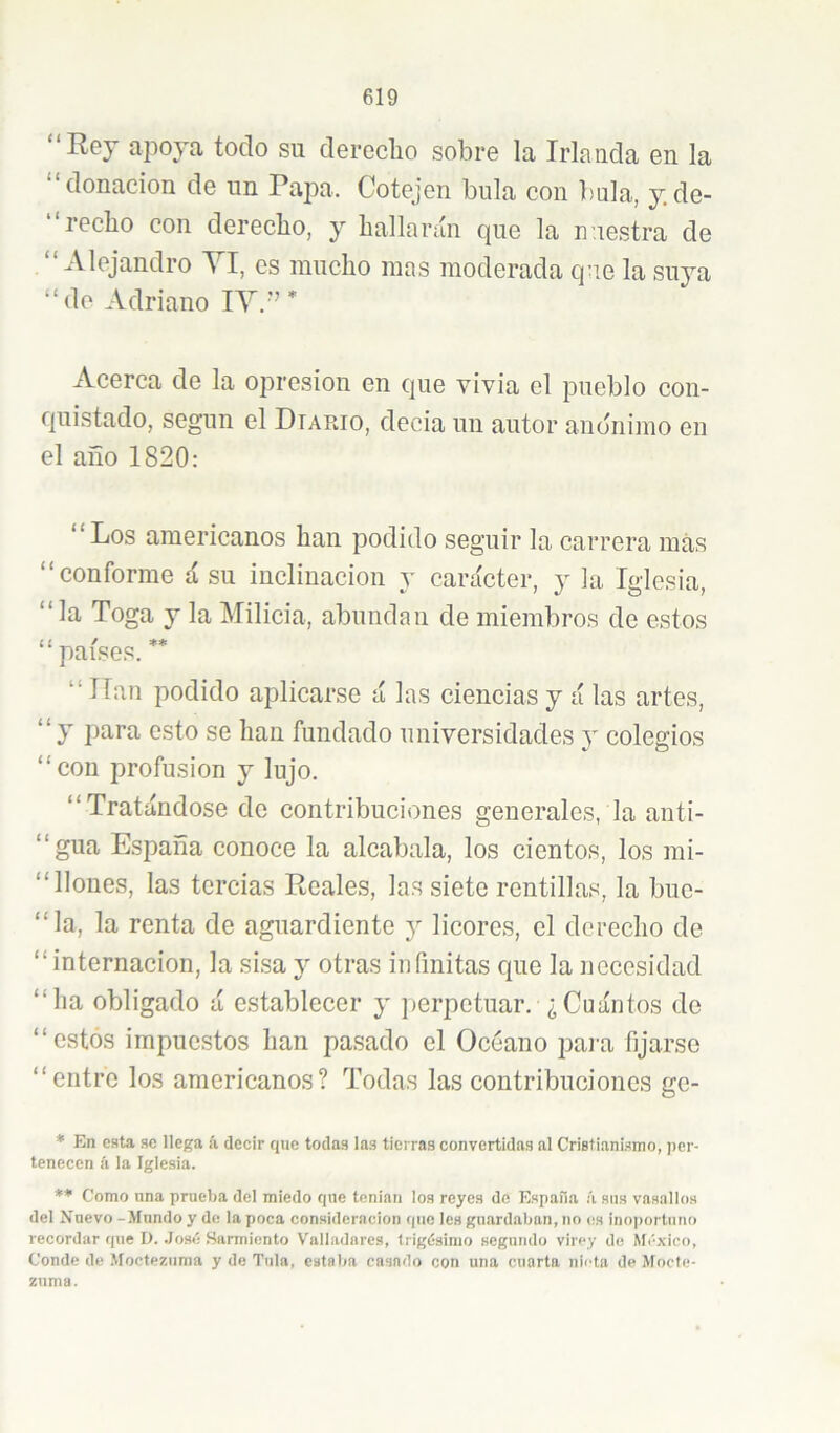 “Rey apoya todo su derecho sobre la Irlanda en la donación de un Papa. Cotejen bula con bula, y, de- “recho con derecho, y hallarún cpie la nuestra de “ Alejandro YI, os mucho mas moderada que la suya “de Adriano lY.” * Acerca de la opresión en que vivia el pueblo con- quistado, según el Diario, decia un autor anónimo en el año 1820: “Los americanos han podido seguir la carrera más “conforme á su inclinación y carácter, y la Iglesia, “la Toga y la Milicia, abundan de miembros de estos “ países. ** “ Han podido aplicarse á las ciencias y á las artes, “y para esto se han fundado universidades j colegios “con profusión y lujo. “Tratándose de contribuciones generales, la anti- “gua España conoce la alcabala, los cientos, los mi- “llones, las tercias Reales, las siete rentillas, la bue- “la, la renta de aguardiente y licores, el derecho de “internación, la sisa y otras infinitas que la necesidad “ha obligado á establecer y perpetuar. ¿Cuántos de “estos impuestos han pasado el Océano paiu fijarse “entre los americanos? Todas las contribuciones ge- ♦ En esta se llega ii decir que todas las tierras convertidas al Cristianismo, jier- tenecen á la Iglesia. ** Como lina prueba dei miedo que tenían los reyes de España á sus vasallos del Nuevo -Hundo y de la poca consideración que les guardaban, no es inoportuno recordar que D. José Sarmiento Valladares, trigésimo segundo virey de México, Conde de Moctezuma y de Tula, estaba casado con una cuarta nieta de Mocte- zuma.