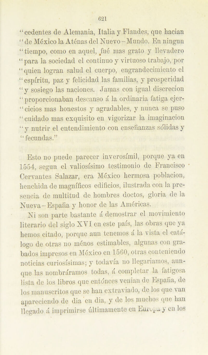 G21 “cedentes de Alemania, Italia y Flandes, que liacian “de México la Atenas del Nuevo-Mundo. En ningún “tiempo, como en aquel, fué mas grato y llevadero “para la sociedad el continuo y virtuoso trabajo, por ‘ ‘ quien logran salud el cuerpo, engrandecimiento el “espíritu, paz y felicidad las familias, y prosperidad “y sosiego las naciones. Jamas con igual discreción “proporcionaban descanso á la ordinaria fatiga ejer- “cicios mas honestos y agradables, y nunca se puso “cuidado mas excpiisito en vigorizar la imaginación “y nutrir el entendimiento con enseñanzas sdlidas y “ fecundas.” Esto no puede parecer inverosímil, porque ya en 1554, según el valiosísimo testimonio de Franeisco • Cervantes Salazar, era México hermosa población, henchida de magníficos edificios, ilustrada con la pre- sencia de multitud de hombres doctos, gloria de la Nueva-España y honor de las Américas. Ni son parte bastante á demostrar el movimiento literario del siglo XVI en este país, las obras que ya hemos citado, porque aun tenemos a la vista el cata- logo de otras no inénos estimables, algunas con gra- bados impresos en IMéxico en 1500, otras conteniendo noticias curiosísimas; y todavía no llegaríamos, aun- que las nombráramos todas, a comjiletar la fatigosa lista de los libros que entonces venían de España, de los manuscritos que se han extraviado, de los que van apareciendo de dia en dia, y de los muchos que han llegado á imprimirse últimamente cii cu los