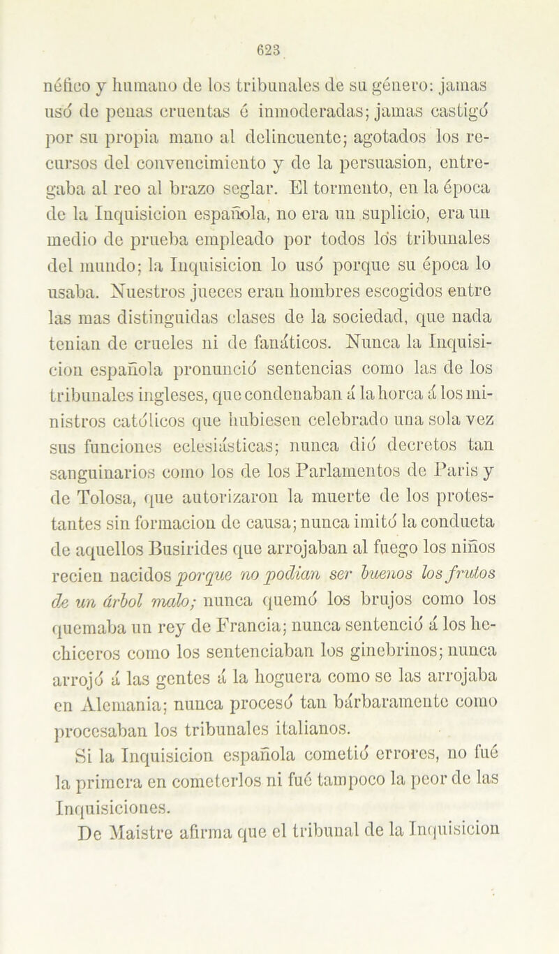 nético y humano de los tribunales de su género: jamas uso de peuas cruentas é inmoderadas; jamas castigd por su propia mauo al delincuente; agotados los re- cursos del convencimiento y de la persuasión, entre- gaba al reo al brazo seglar. El tormento, en la época de la Inquisición española, no era un suplicio, era un medio de prueba empleado por todos los tribunales del mundo; la Inquisición lo uso porque su época lo usaba. Nuestros jueces eran hombres escogidos entre las mas distinguidas clases de la sociedad, que nada tcnian de crueles ni de fanáticos. Nunca la Inquisi- ción española pronuncio sentencias corno las de los tribunales ingleses, que condenaban á laborea á los mi- nistros católicos que hubiesen celebrado una sola vez sus funciones eclesiásticas; nunca dio decretos tan sanguinarios como los de los Parlamentos de Parisy de Tolosa, que autorizaron la muerte de los protes- tantes sin formación de causa; nunca imitó la conducta de aquellos Busirides que arrojaban al fuego los niños recien nacidos porque no podían ser buenos los frutos de un árbol malo; nunca quemó los brujos como los quemaba un rey de Francia; nunca sentenció á los he- chiceros como los sentenciaban los ginebrinos; nunca arrojó á las gentes á la hoguera como se las arrojaba en Alemania; nunca procesó tan bárbaramente como procesaban los tribunales italianos. Si la Inquisición española cometió errores, no lué la primera en cometerlos ni fue tampoco la peor de las Inquisiciones. De Maistre afirma que el tribunal de la Inquisición