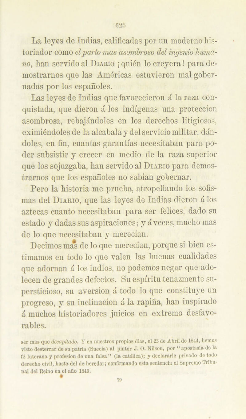 La leyes de Indias, calificadas por un moderno liis- toriador como dparto mas asomh'oso del ingenio huma- no, han servido al Diakio ¡ quién lo creyera! para de- mostrarnos que las Américas estuvieron mal gober- nadas por los españoles. Las leyes de Indias que favorecieron á la raza con- cpiistada, que dieron á los indígenas una protección asombrosa, rebajándoles en los derechos litigiosos, eximiéndoles de la alcabala y del servicio militar, dán- doles, en fin, cuantas garantías necesitaban para po- der subsistir y crecer en medio de la raza superior que los sojuzgaba, han servido al Diario para demos- trarnos cjiie los españoles no sabian gobernar. Pero la historia me prueba, atropellando los sofis- mas del Diario, que las leyes de Indias dieron á los aztecas cuanto necesitaban para ser felices, dado sii estado y dadas sus aspiraciones; y á veces, mucho mas de lo que necesitaban y merecian. Decimos m^ de lo que merecian, porque si bien es- timamos en todo lo que valen las buenas cualidades que adornan á los indios, no podemos negar que ado- lecen de grandes defectos. Su espíritu tenazmente su- persticioso, su aversión á todo lo cjue constituye un progreso, y su inclinación á la rapiña, han inspirado á muchos historiadores juicios en extremo desfavo- rables. ser mas que (lecapiLado. Y en nuestros propios días, el 23 do Abril do 1S44, hemos visto desterrar de su patria (Suecia) al pintor J. O. Nilson, por “ apostasía do la ftí luterana y profesión de una falsa” (la católica); y declararlo privado do todo derecho civil, hasta del de heredar; confirmando esta sentencia el Supremo Trilm- nal del Reino en el año 1843.