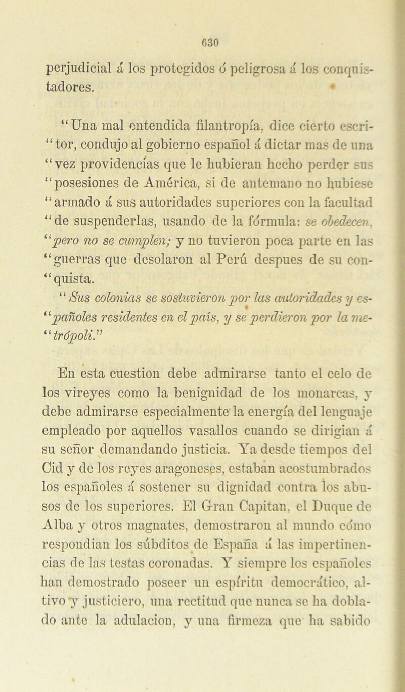 C30 perjudicial á los protegidos o peligrosa ú los conquis- tadores, • “Una mal entendida ñlantropía, dice cierto e.scri- “ tor, condujo al gobierno español á dictar mas de una “vez providencias que le hubieran hecho perder sus “posesiones de América, si de antemano no hubie.se “armado á sus autoridades superiores con la facultad “de suspenderlas, usando de la fórmula: se ohedecen, '''‘‘pero no se cumplen; j no tuvieron poca parte en las “guerras que desolaron al Perú después de su con- “ quista.  jSus colonias se sostuvieron por las autoridades y es- pañoles residentes en el país^ y se perdieron por la me- trópoliP En esta cuestión debe admirarse tanto el celo de los vireyes como la benignidad de los monarcas, y debe admirarse especialmente' la energía del lenguaje empleado por aquellos vasallos cuando se dirigían á su señor demandando justicia. Ya desde tiempos del Cid y de los i’ej’-es aragoneses, estaban acostumbrados los españoles á sostener su dignidad contra los abu- sos de los superiores. El Gran Capitán, el Buque de Alba y otros magnates, demostraron al mundo cómo respondian los súbditos^dc España ú las impertinen- cias de las testas coronadas. Y siempre los españoles han demostrado poseer un espíritu democrático, al- tivo y justiciero, una rectitud que nunca se ha dobla- do ante la adulación, y una firmeza que ha sabido