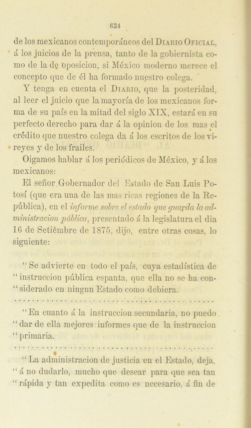 de los mexicanos contemporáneos del Diario Oficial, ' á los juicios de la prensa, tanto de la gobiernista co- mo de la dQ Oposición, si México moderno merece el concepto que de él ha formado nuestro colega. Y tenga en cuenta el Diario, que la posteridad, al leer el juicio que la mayoría de los mexicanos for- ma de su país en la mitad del siglo XIX, estará en su perfecto derecho para dar á la opinión de los mas el crédito que nuestro colega da á los escritos de los vi- ’ reyes y de los frailes. Oigamos hablar á los periddicos de México, y á los mexicanos: El señor Gobernador del Estado de San Luis Po- tosí (que era una de las mas ricas regiones de la Re- pública), en el informe sohre el eaiaclo que guarda la ad- ministración púhlica, presentado á la legislatura el dia IC de Setiémbre de 1876, dijo, entre otras cosas, lo siguiente: “Se advierte en todo el país, cin'a estadística de “ instrucción pública espanta, que ella no se ha con- “siderado en ningún Estado como debiera. “En cuanto á la instrucción secundaria, no puedo. “ dar de ella mejores informes que de la instrucción “primaria. “ La administración de justicia cu el Estado, deja, “ á no dudarlo, mucho que desear para que sea tan “ rápida y tan expedita como es necesario, á fin de