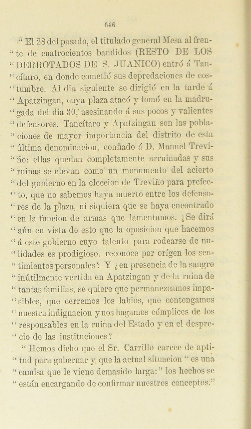 “ El 28 del pasado, el titulado general Mesa al freu- “te de cuatrocientos bandidos (RESTO DE LOS “DERROTADOS DE S. JUAXICO)entrd á Tan- “ cítaro, en donde cometió sus depredaciones de cos- “ tumbre. Al dia siguiente se dirigió en la tarde ú “ Aiiatzingan, cuya plaza atacó y tomó en la madru- “ gada del dia 30,‘ asesinando ú sus pocos y valientes “ defensores. Tancítaro y Apatzingan son las pobla- “ clones de mayor importancia del distrito de esta “última denominación, confiado á D. Manuel Trevi- “ño: ellas quedan completamente arruinadas y sus “ruinas se elevan como un monumento del acierto “ del gobierno en la elección de Treviño para prefec- “ to, que no sabemos haya muerto entre los defenso- “ res de la plaza, ni siquiera que se haya encontrado “ en la función de armas que lamentamos. ¿Se dirá “ aún en vista de esto que la oposición que hacemos ‘ ‘ a este gobierno cuyo talento para rodearse de nu- “lidades es prodigioso, reconoce por origen los sen- “ timientos personales ? Y ¿ en presencia de la sangre “ inútilmente vertida en Apatzingan y de la ruina de “ tantas familias, se quiere que permanezcamos impa- “sibles, que cerremos los labios, que contengamos “ nuestra indignación y nos hagamos cómplices de los “ responsables en la ruina del Estado y en el dosprc- “ cío de las instituciones? “ Hemos dicho que el Sr. Carrillo carece de apti- “ tud para gobernar y que la actual situación “ es una “ camisa que le viene demasido larga: ■' los hechos se “ están encargando de confirmar nuestros conceptos.'