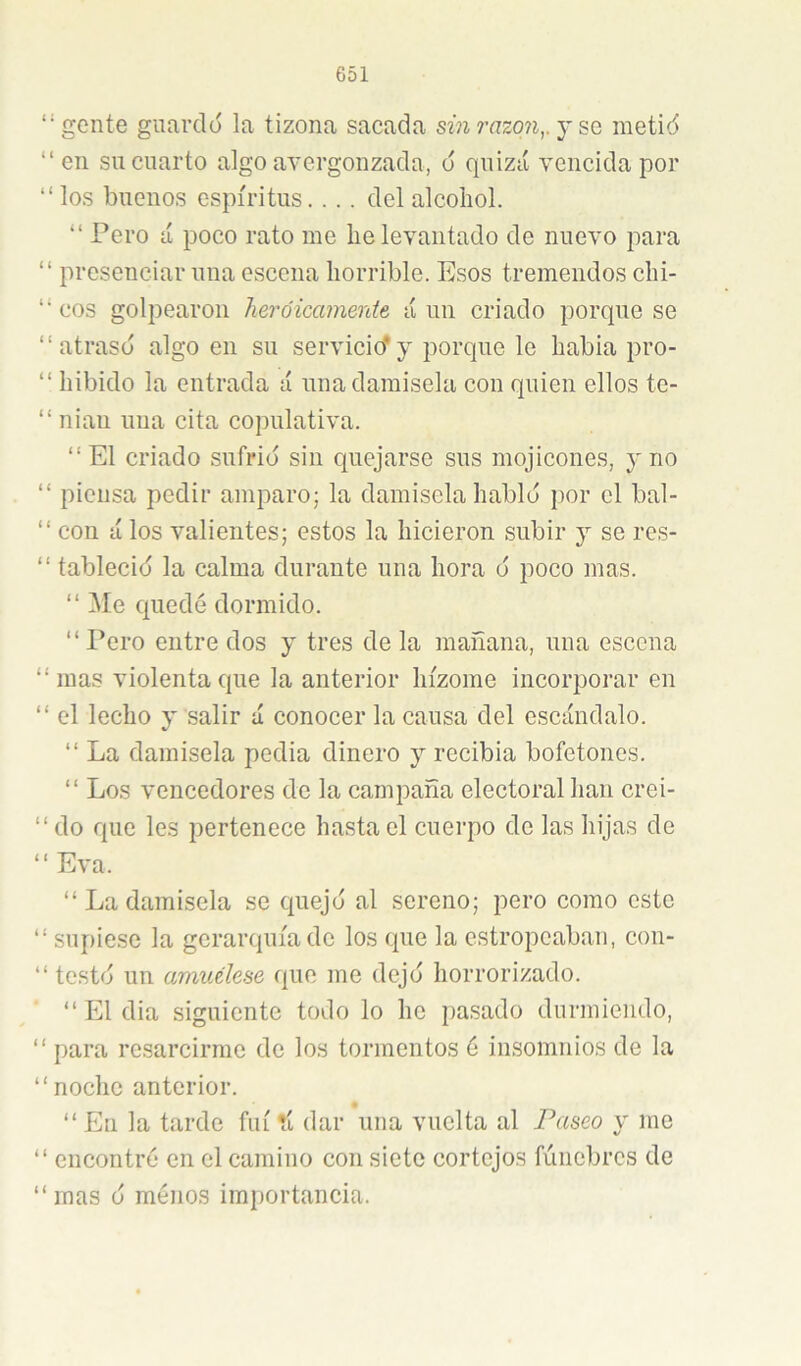 “gente guardó la tizona sacada sin razq7i,. y sa metió “ en su cuarto algo avergonzada, ó quizá vencida por “ los buenos espíritus. .. . del alcohol. “ Pero á poco rato me he levantado de nuevo para “ presenciar una escena horrible. Esos tremendos chi- “ eos golpearon heroicamente á un criado porque se “atrasó algo en su servicicfy porque le habia pro- “ hibido la entrada á una damisela con quien ellos te- “ nian una cita copulativa. “El criado sufrió sin quejarse sus mojicones, y no “ piensa pedir amparo; la damisela habló por el bal- “ con á los valientes; estos la hicieron subir y se res- “ tableció la calma durante una hora ó poco mas. “ Me quedé dormido. “ Pero entre dos y tres de la mañana, una escena “mas violenta que la anterior hízome incorporar en “ el lecho y salir á conocer la causa del escándalo. “ La damisela pedia dinero y recibia bofetones. “ Los vencedores de la campaña electoral han crei- “ do que les pertenece hasta el cuerpo de las hijas de “ Eva. “ La damisela se quejó al sereno; pero como este “ supiese la gerarquíade los que la estropeaban, con- “ testó un amuélese que me dejó horrorizado. “ El dia siguiente todo lo he pasado durmiendo, “ para resarcirme de los tormentos é insomnios de la “noche anterior. “ En la tarde fui íí dar una vuelta al Paseo y me “ encontré en el camino con siete cortejos fúnebres de “mas ó menos importancia.