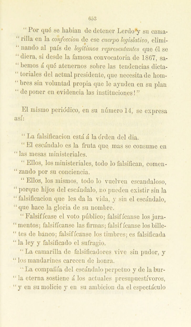 “Por qué se liabiaii de detener Lerdo*y su cania- “ rilla en la confección de ese cuerpo legislativo, eliini- “ liando al país de legítimos representantes que él se “ diera, si desde la famosa convocatoria de 1867, sa- “ liemos á qué atenernos sobre las tendencias dicta- “ toriales del actual presidente, que necesita de hom- “ bres sin voluntad propia que le ayuden en su plan “ de poner en evidencia los instituciones! ” El mismo periódico, en su número 14, se expresa así: “ La falsificación está á la orden del dia. “ El escándalo es la fruta que, mas se consume en “las mesas ministeriales. “ Ellos, los ministeriales, todo lo falsifican, comen- “ zando por su conciencia. “ Ellos, los mismos, todo lo vuelven escandaloso, “ porque hijos del escándalo, no pueden existir sin la “falsificación que les dala vida, y sin el escándalo, “ que hace la gloria de su nombre. “Falsifícase el voto público; falsifícanse los jura- “ mentos; falsifícanse las firmas; falsif ícanse los bille- “ tes de banco; falsifícanse los timbres; es falsificada “ la ley y falsificado el sufragio. “La camarilla de falsificadores vive sin pudor, y “los mandarines carecen de honra. ■■ La compañía del escándalo per])ctuo y de labur- “ la eterna sostiene á los actuales presu})uestívoros, “y en su molicie y en su ambición da el espectáculo