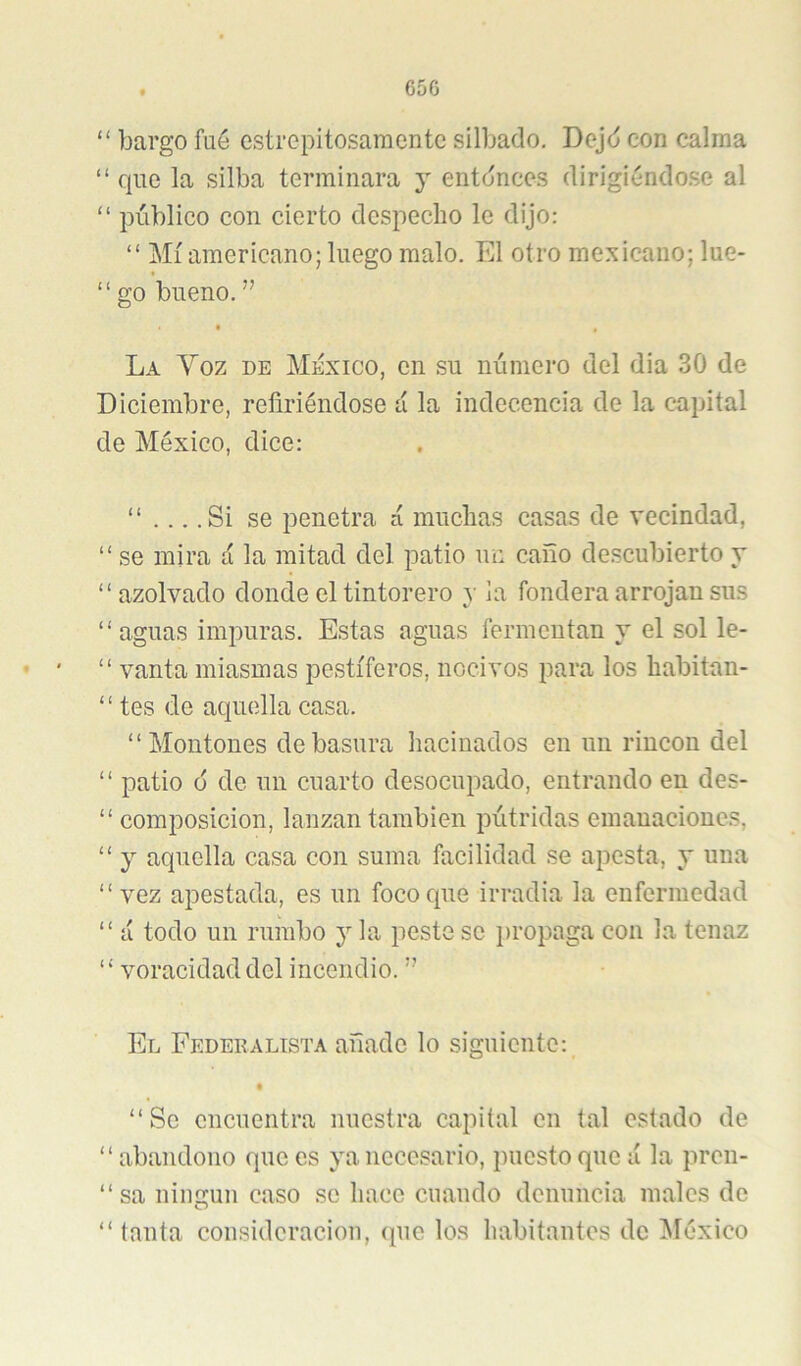 650 “ bargo fué estrepitosamente silbado, Dejd con calma “ que la silba terminara y entonces dirigiéndo.se al “ público con cierto despecho le dijo: “ Mí americano; luego malo. El otro mexicano; lue- “ go bueno, ” • , La Voz de México, en su número del dia 30 de Diciembre, refiriéndose a la indecencia de la capital de México, dice: “ .Si se penetra a muchas casas de vecindad, “ se mira á la mitad del patio un caño descubierto y “azolvado donde el tintorero y la fondera arrojan sus “ aguas impuras. Estas aguas fermcutan y el sol le- “ vanta miasmas pestíferos, nocivos para los habitan- “ tes de aquella casa. “Montones de basura haciuados en un rincón del “ patio 6 de un cuarto desocupado, entrando en des- “ composición, lanzan también pútridas emanaciones, “ y aquella casa con suma facilidad se apesta, y una “ vez apestada, es un foco que irradia la enfermedad “ á todo un rumbo y la peste se propaga con la tenaz “ voracidad del incendio. ” El Federalista añade lo siguiente: • “Se encuentra nuestra capital en tal estado de “ abandono que es ya necesario, jiucstoque a la pren- “sa niimun caso se hace cuando denuncia males de O “ tanta consideración, que los habitantes de IMéxico