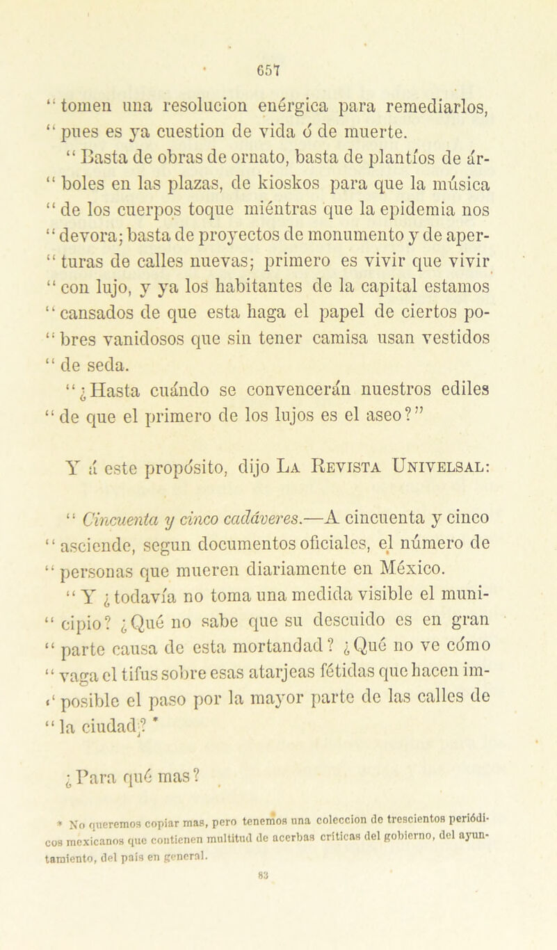 G57 “ toDien ima resolución enérgica para remediarlos, “ pues es ya cuestión de vida d de muerte. “ Basta de obras de ornato, basta de plantíos de ár- “ boles en las plazas, de kioskos para que la música “ de los cuerpos toque raiéutras que la epidemia nos “ devora; basta de proyectos de monumento y de aper- “ turas de calles nuevas; primero es vivir que vivir “ con lujo, y ya los habitantes de la capital estamos ‘‘cansados de que esta haga el papel de ciertos po- “bres vanidosos que sin tener camisa usan vestidos “ de seda. “¿Hasta cuándo se convencerán nuestros ediles “ de que el primero de los lujos es el aseo?” Y á este propósito, dijo La Revista ünivelsal: ‘ ‘ Cincuenta y cinco cadáveres.—A cincuenta y cinco “asciende, según documentos oficiales, el número de “ personas que mueren diariamente en México. “ Y ¿todavía no toma una medida visible el muni- “ cipio? ¿Qué no sabe que su descuido es en gran “ parte causa de esta mortandad? ¿Qué no ve co'mo “ vaga el tifus sobre esas atarjeas fétidas que hacen im- posible el paso por la mayor parte de las calles de “la ciudad'? ’ ¿ Para qué mas ? * No r¡ueremos copiar maa, pero tenenioB nna colección do trescientos periódi- cos mexicanos que contienen multitud de acerbas criticas del gobierno, del ayun- tamiento, del país en general. 83