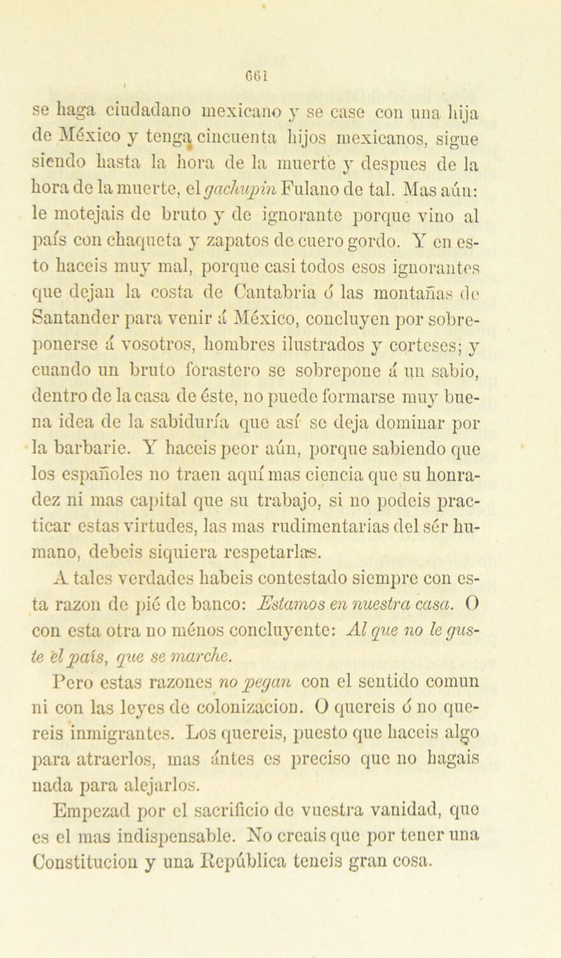 C6i se haga ciudadano mexicano y se case con una iiija de México y tengí^ cincuenta hijos mexicanos, sigue siendo hasta la hora de la muerte y después de la hora de la muerte, elgadmpin Fulano de tal. Mas aún: le motejáis de bruto y de ignorante porque vino al país con chaqueta y zapatos de cuero gordo. Y en es- to hacéis muy mal, porque casi todos esos ignorantes que dejan la costa de Cantabria o las montañas de Santander para venir a México, concluyen por sobre- ponerse á vosotros, hombres ilustrados y corteses; j cuando un bruto forastero se sobrepone á un sabio, dentro de la casa de éste, no puede formarse muy bue- na idea de la sabiduría que así se deja dominar por la barbarie. Y hacéis peor aún, porque sabiendo que los españoles no traen aquí mas ciencia que su honra- dez ni mas capital que su trabajo, si no podéis ¡prac- ticar estas virtudes, las mas rudimentarias del sér hu- mano, debeis siquiera respetarlas. A tales verdades habéis contestado siempre con es- ta razón do pié de banco: Estamos en nuestra casa. O con esta otra no ménos concluyente: Al que no legúe- te el ])ais, que se marche. Pero estas razones no pegan con el sentido común ni con las leyes de colonización. O queréis d no que- réis inmigrantes. Los queréis, puesto que hacéis algo para atraerlos, mas antes os preciso que no hagais nada para alejarlos. Empezad por el sacrificio de vuestra vanidad, que es el mas indispensable. No creáis que por tener una Constitución y una República tenéis gran cosa.