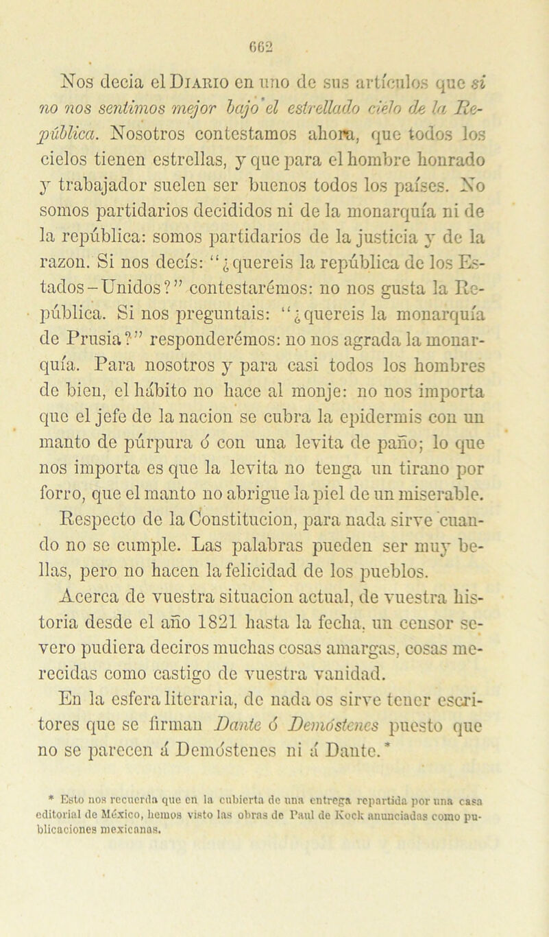 Nos decía el Diario en imo de sus artículos que ni no nos sentimos mejor hajo’el estrellado cielo de la He- púUica. Nosotros contestamos aliom, que todos los cielos tienen estrellas, y que para el hombre honrado y trabajador suelen ser buenos todos los países. No somos partidarios decididos ni de la monarquía ni de la república: somos partidarios de la justicia y de la razón. Si nos decís: “¿queréis la república de los Rs- tados-Unidos?” contestaremos: no nos gusta la Re- pública. Si nos preguntáis: “¿queréis la monarquía de Prusia? ” responderemos: no nos agrada la monar- quía. Para nosotros y para casi todos los hombres de bien, el hábito no hace al monje: no nos importa que el jefe de la nación se cubra la epidermis con un manto de púrpura 6 con una levita de paño; lo que nos importa es que la levita no tenga un tirano por forro, que el manto no abrigue la piel de un miserable. Respecto de la Constitución, para nada sirve cuan- do no se cumple. Las palabras pueden ser mu}* be- llas, pero no hacen la felicidad de los pueblos. Acerca de vuestra situación actual, de vuestra his- toria desde el año 1821 hasta la fecha, un censor se- vero pudiera deciros muchas cosas amargas, cosas me- recidas como castigo de vuestra vanidad. En la esfera literaria, de nada os sirve tener escri- tores que se íirmau Dante 6 Demdstcnes puesto que no se parecen á Demdstencs ni á Dante.* * Esto nos rccucrd.'i que en la cubierta de una cntrep.a repartida por una casa editorial de México, hemos visto las obras de Paul de Kock anunciadas como pu- blicaciones mexicanas.