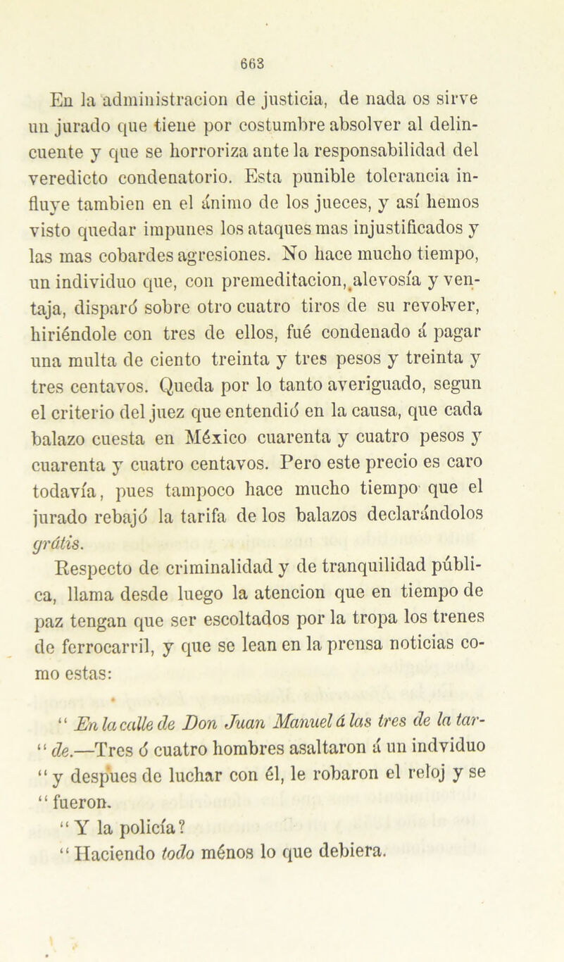 En ]a administración de justicia, de nada os sirve im jurado que tiene por costumbre absolver al delin- cuente y que se horroriza ante la responsabilidad del veredicto condenatorio. Esta punible tolerancia in- fluye también en el ánimo de los jueces, y así hemos visto quedar impunes los ataques mas injustificados y las mas cobardes agresiones. No hace mucho tiempo, un individuo que, con premeditacion,^alevosía y ven- taja, disparó sobre otro cuatro tiros de su revoker, hiriéndole con tres de ellos, fué condenado á pagar una multa de ciento treinta y tres pesos y treinta y tres centavos. Queda por lo tanto averiguado, según el criterio del juez que entendió en la causa, que cada balazo cuesta en México cuarenta y cuatro pesos y cuarenta y cuatro centavos. Pero este precio es caro todavía, pues tampoco hace mucho tiempo que el jurado rebajó la tarifa de los balazos declarándolos gráiis. Respecto de criminalidad y de tranquilidad públi- ca, llama desde luego la atención que en tiempo de paz tengan que ser escoltados por la tropa los trenes de ferrocarril, y que se lean en la prensa noticias co- mo estas: '' En la calle de Don Juan Manuel á las tres de la tar- “ —Tres ó cuatro hombres asaltaron á un indviduo “ y después de luchar con él, le robaron el reloj y se “ fueron, “ Y la policía? “ Haciendo lodo ménos lo que debiera.