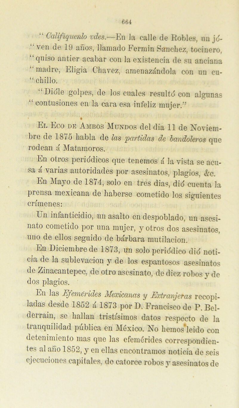 “ Califíquenlo vdes.~En Ja calle de Robles, im jd- “ven de 19 años, llamado Fermín Sánchez, kiciriero, quiso antier acabar con la existencia de su anciana “madre, Eligía Cliavez, amenaziíndola con un cu- “ chillo. “Dióle golpes, de los cuales resultó con algunas “ contusiones en la cara esa infeliz mujer.'’ El Eco de Ambos Mundos del dia 11 de Xoviem- bie de 18/5 habla de Icis pcí7'tidas de hcindoleros que rodean á Matamoros. En otros periódicos que tenemos á la vista se acu- sa a valias autoridades por asesinatos, plagios, ¿’c. En Mayo de 1874, solo en tres dias, dió cuenta la pi ensa mexicana de haberse cometido los siguientes crímenes: Un infanticidio, un asalto en despoblado, un asesi- nato cometido por una mujer, y otros dos asesinatos, uno de ellos seguido de bárbara mutilación. En Diciembre de 1873, un solo periódico dió noti- cia de la sublevación y de los espantosos asesinatos de Zinacantepec, de otro asesinato, de diez robos v de dos plagios. En las Efemérides Meosicanas y Exiranjeras recopi- ladas desde 1852 á 1873 por D. Francisco de P. Bel- derrain, se hallan tristísimos datos respecto de la tranquilidad pública en México. No hemos*leido con detenimiento mas que las efemérides correspondien- tes al año 1852, y en ellas encontramos noticia de seis ejecuciones capitales, de catorce robos y asesinatos de