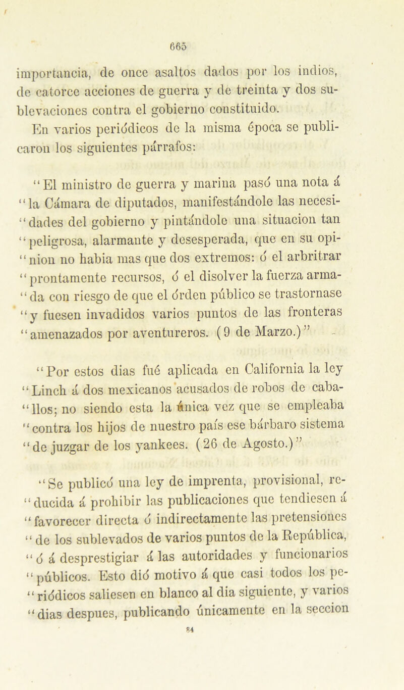 / 665 importancia, de once asaltos dados por los indios, de catorce acciones de guerra y de treinta y dos su- blevaciones contra el gobierno constituido. En varios periódicos de la misma época se publi- caron los siguientes párrafos: “El ministro de guerra y marina paso una nota á “la Cámara de diputados, manifestándole las necesi- “dades del gobierno y pintándole una situación tan “peligrosa, alarmante y desesperada, que en su opi- “ nion no habla mas que dos extremos: o' el arbritrar “prontamente recursos, o el disolver la fuerza arina- “ da con riesgo de que el órden público se trastornase “y fuesen invadidos varios puntos de las fronteras “amenazados por aventureros. (9 de Marzo.)” “Por estos dias fué aplicada en California la ley “Linch á dos mexicanos'acusados de robos de caba- “ líos; no siendo esta la única vez que se empleaba “ contra los hijos de nuestro país ese bárbaro sistema “de juzgar de los yankees. (26 de Agosto.)” “Se publicó una ley de imprenta, provisional, rc- “ducida á prohibir las publicaciones que tendiesen á “favorecer directa ó indirectamente las pretensiones “ de los sublevados de varios puntos do la República, “ ó á desprestigiar á las autoridades y funcionarios “públicos. Esto dió motivo á que casi todos los pe- “ riódicos saliesen en blanco al dia siguiente, y varios “dias después, publicando únicamente en la sección Í4