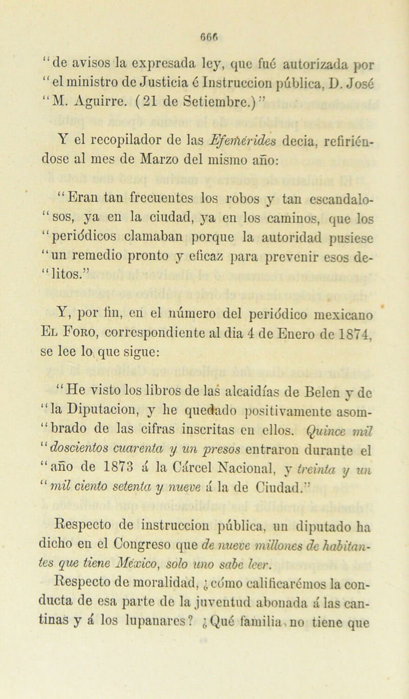 “de avisos la expresada ley, que fue autorizada por “ el ministro de Justicia 6 Instrucción pública, D. José “M. Aguirre. (21 de Setiembre.)'’ Y el recopilador de las Efeifiérides decia, refirién- dose al mes de Marzo del mismo año: “Eran tan frecuentes los robos y tan escandalo- “ sos, ya en la ciudad, 5’’a en los caminos, que los “periddicos clamaban porque la autoridad pusiese “un remedio pronto y eficaz para prevenir esos de- “litos.” Y, por fin, en el número del periddico mexicano El Foro, correspondiente al dia 4 de Enero de 1874, se lee lo, que sigue: “ He visto los libros de las alcaidías de Belen v de “ la Diputación, y he quedado positivamente asom- “brado de las cifras inscritas en ellos. Quince mil doscientos cuarenta y un presos entraron durante el “año de 1873 íÍ la Cárcel Nacional, y treinta y un “ mil ciento setenta y nueve á la de Ciudad.” Respecto de instrucción pública, un diputado ha dicho en el Congreso que de nueve millones de habitan- tes que tiene México^ solo uno sabe leer. Respecto de moralidad, ¿edmo calificarémos la con- ducta de esa parte de la juventud abonada á las can- tinas y á los lupanares? ¿Qué familia,no tiene que