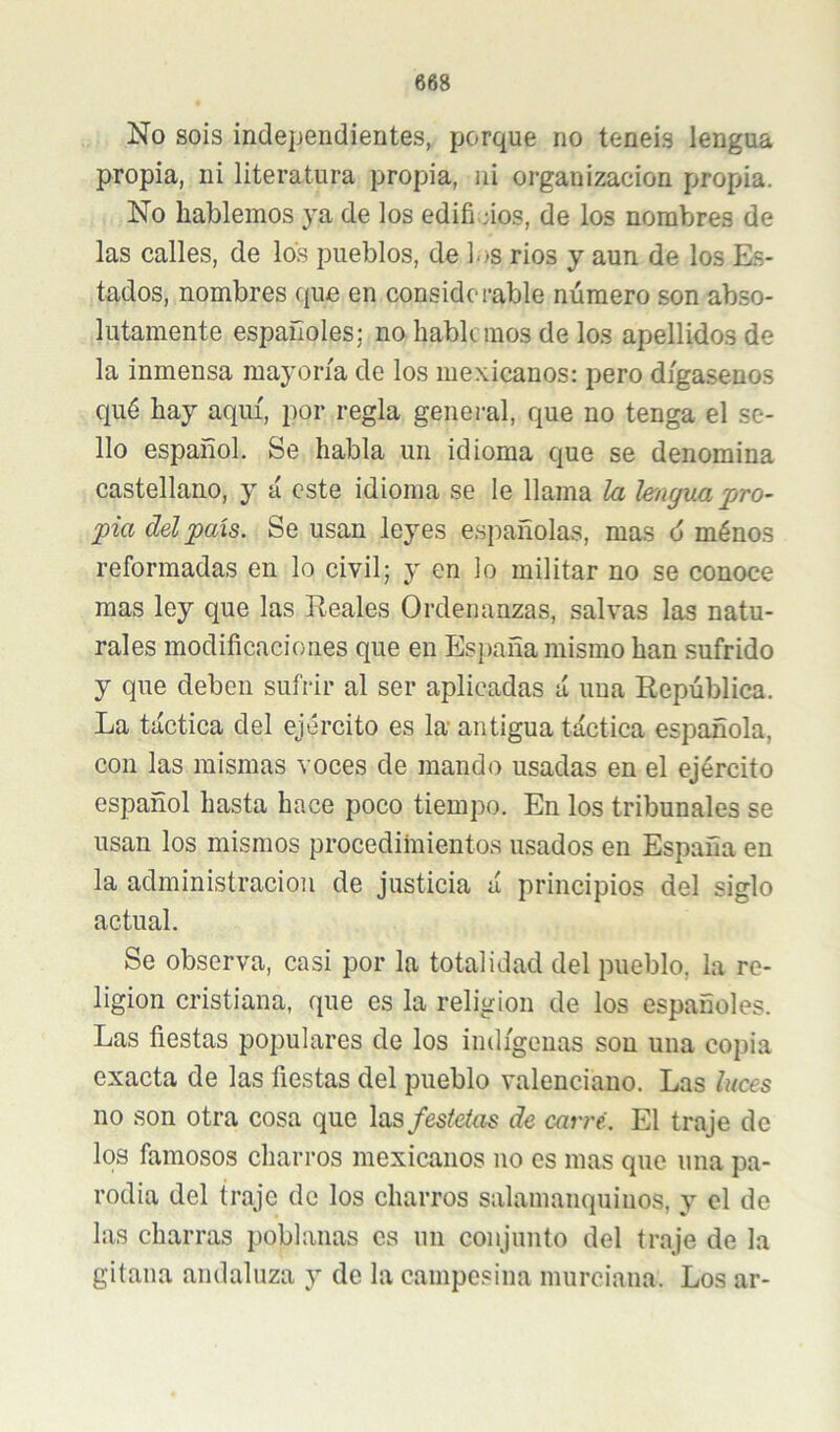 No sois independientes, porque no teneis lengua propia, ni literatura propia, ni organización propia. No hablemos ya de los edificios, de los nombres de las calles, de los pueblos, de ].)S rios y aun de los Es- tados, nombres que en considerable número son abso- lutamente españoles; no hablemos de los apellidos de la inmensa mayoría de los mexicanos: pero dígasenos qué hay aquí, por regla general, que no tenga el se- llo español. Se habla un idioma que se denomina castellano, y á este idioma se le llama la Imgua jjro- pia del país. Se usan leyes españolas, mas 6 ménos reformadas en lo civil; y en lo militar no se conoce mas ley que las Reales Ordenanzas, salvas las natu- rales modificaciones que en Esj)aña mismo han sufrido y que deben sufrir al ser aplicadas á una República. La táctica del ejército es la antigua táctica española, con las mismas voces de mando usadas en el ejército español hasta hace poco tiempo. En los tribunales se usan los mismos procedimientos usados en España en la administración de justicia á principios del siglo actual. Se observa, casi por la totalidad del pueblo, la re- ligión cristiana, que es la religión de los españoles. Las fiestas populares de los indígenas son una copia exacta de las fiestas del pueblo valenciano. Las luces no son otra cosa que las festeias de carré. El traje de los famosos charros mexicanos no os mas que una pa- rodia del traje de los charros salamanquinos, y el de las charras poblanas es un conjunto del traje de la gitana andaluza y de la campesina murciana. Los ar-