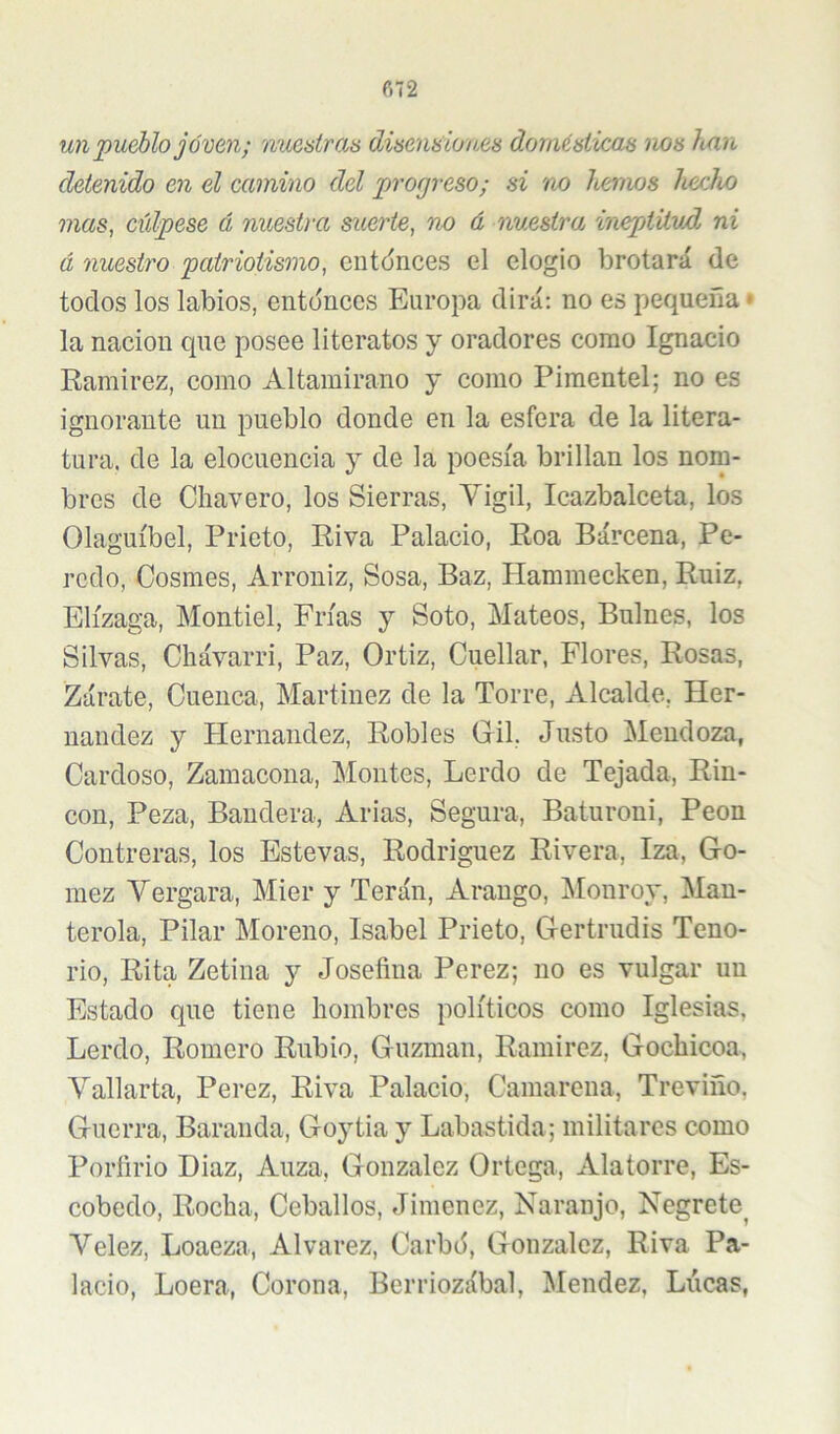 ñ72 un pueblo joven; nuestras OÁsenaioues domésticas nos han detenido en el camino del progreso; si 'no henws luicho mas, cúlpese á nuestra suerte, no á nuestra 'ineptüvd ni á nuestro patriotismo, ciitíjnces el elogio brotará de todos los labios, entonces Europa dirá; no es pequeña * la nación que posee literatos y oradores como Ignacio Ramirez, como Altamirano y como Piraentel; no es ignorante un pueblo donde en la esfera de la litera- tura. de la elocuencia y de la poesía brillan los nom- bres de Chavero, los Sierras, Yigil, Icazbalceta, los Olaguíbel, Prieto, Riva Palacio, Roa Bárcena, Pe- reció, Cosmes, Arroniz, Sosa, Baz, Hammecken, Ruiz, Elízaga, Montiel, Frías y Soto, Mateos, Bulnes, los Silvas, Cbávarri, Paz, Ortiz, Cuellar, Flores, Rosas, Zárate, Cuenca, Martínez de la Torre, Alcalde, Her- nández y Plernandez, Robles Gil, Justo Mendoza, Cardoso, Zamacona, Montes, Lerdo de Tejada, Rin- cón, Peza, Bandera, Arias, Segura, Baturoni, Peón Contreras, los Estevas, Rodríguez Rivera, Iza, Gó- mez Vergara, Mier y Terán, Araugo, ]\Ionroy, Man- terola, Pilar Moreno, Isabel Prieto, Gertrudis Teno- rio, Rita Zetina y Josefina Perez; no es vulgar uu Estado que tiene hombres políticos como Iglesias, Lerdo, Romero Rubio, Guzman, Ramirez, Gochicoa, Vallarta, Perez, Riva Palacio, Camarena, Treviño, Guerra, Baranda, Goytia y Labastida; militares como Porfirio Diaz, Auza, González Ortega, Alatorre, Es- cobedo. Rocha, Ceballos, Jiménez, Naranjo, Negrete^ Velez, Loaeza, Alvarez, Carbó, González, Riva Pa- lacio, Loera, Corona, Berriozábal, Mendez, Lúeas,