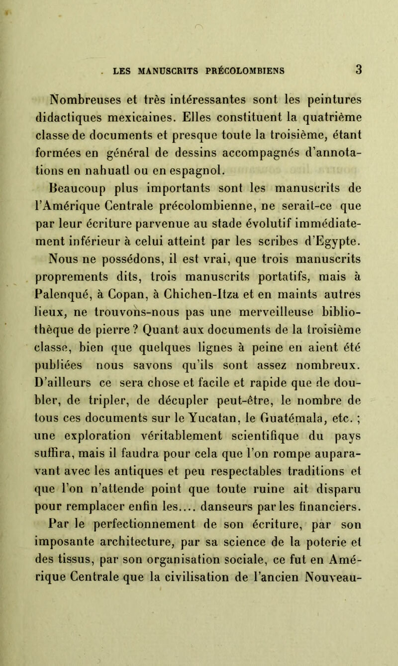 Nombreuses et très intéressantes sont les peintures didactiques mexicaines. Elles constituent la quatrième classe de documents et presque toute la troisième, étant formées en général de dessins accompagnés d’annota- tions en nahuatl ou en espagnol. Beaucoup plus importants sont les manuscrits de l’Amérique Centrale précolombienne, ne serait-ce que par leur écriture parvenue au stade évolutif immédiate- ment inférieur à celui atteint par les scribes d’Egypte. Nous ne possédons, il est vrai, que trois manuscrits proprements dits, trois manuscrits portatifs, mais à Palenqué, à Copan, à Chichen-Itza et en maints autres lieux, ne trouvons-nous pas une merveilleuse biblio- thèque de pierre ? Quant aux documents de la troisième classe, bien que quelques lignes à peine en aient été publiées nous savons qu’ils sont assez nombreux. D’ailleurs ce sera chose et facile et rapide que de dou- bler, de tripler, de décupler peut-être, le nombre de tous ces documents sur le Yucatan, le Guatémala, etc. ; une exploration véritablement scientifique du pays suffira, mais il faudra pour cela que l’on rompe aupara- vant avec les antiques et peu respectables traditions et que l’on n’attende point que toute ruine ait disparu pour remplacer enfin les danseurs parles financiers. Par le perfectionnement de son écriture, par son imposante architecture, par sa science de la poterie et des tissus, par son organisation sociale, ce fut en Amé- rique Centrale que la civilisation de l’ancien Nouveau-