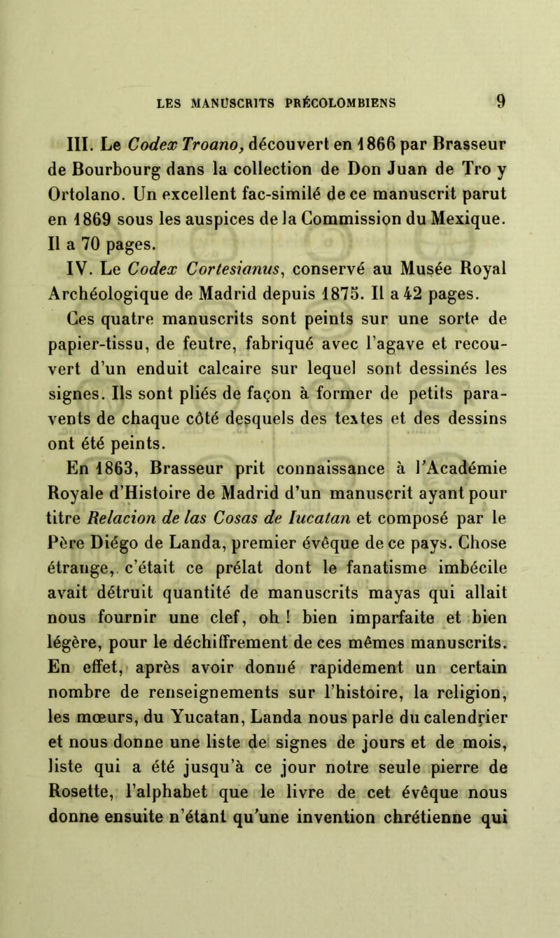 III. Le Codex Troano, découvert en 1866 par Brasseur de Bourbourg dans la collection de Don Juan de Tro y Ortolano. Un excellent fac-similé de ce manuscrit parut en i869 sous les auspices delà Commission du Mexique. Il a 70 pages. IV. Le Codex Cortesianus, conservé au Musée Royal Archéologique de Madrid depuis 1875. Il a 42 pages. Ces quatre manuscrits sont peints sur une sorte de papier-tissu, de feutre, fabriqué avec l’agave et recou- vert d’un enduit calcaire sur lequel sont dessinés les signes. Ils sont pliés de façon à former de petits para- vents de chaque côté desquels des textes et des dessins ont été peints. En 1863, Brasseur prit connaissance à TAcadémie Royale d’Histoire de Madrid d’un manuscrit ayant pour titre Relacion de las Cosas de lucatan et composé par le Père Diégo de Landa, premier évêque de ce pays. Chose étrange,, c’était ce prélat dont le fanatisme imbécile avait détruit quantité de manuscrits mayas qui allait nous fournir une clef, oh ! bien imparfaite et bien légère, pour le déchiffrement de ces mêmes manuscrits. En effet, après avoir donné rapidement un certain nombre de renseignements sur l’histoire, la religion, les mœurs, du Yucatan, Landa nous parle du calendrier et nous donne une liste de signes de jours et de mois, liste qui a été jusqu’à ce jour notre seule pierre de Rosette, l’alphabet que le livre de cet évêque nous donne ensuite n’étant qu’une invention chrétienne qui