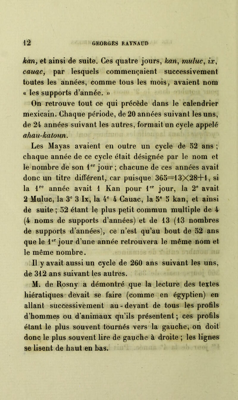 /carij et ainsi de suite. Ces quatre jours, kan, rmluc, ix, cauac, par lesquels commençaient successivement toutes les années, comme tous les mois, avaient nom « les supports d’année. » On retrouve tout ce qui précède dans le calendrier mexicain. Chaque période, de 20 années suivant les uns, de 24 années suivant les autres, formait un cycle appelé ahau-katoun. Les Mayas avaient en outre un cycle de 52 ans ; chaque année de ce cycle était désignée par le nom et le nombre de son 1®'' jour ; chacune de ces années avait donc un titre différent, car puisque 365=13X28+1, si la 1 année avait 1 Kan pour 1'® jour, la 2® avait 2 Muluc, la 3® 3 Ix, la 4® 4 Cauac, la 5® 5 kan, et ainsi de suite ; 52 étant le plus petit commun multiple de 4 (4 noms de supports d’années) et de 13 (13 nombres de supports d’années), ce n’est qu’au bout de 52 ans que le 1®'jour d’une année retrouvera le même nom et le même nombre. Il y avait aussi un cycle de 260 ans suivant les uns, de 312 ans suivant les autres. M. de Rosny a démontré que la lecture des textes hiératiques devait se faire (comme en égyptien) en allant successivement au-devant de tous les profils d’hommes ou d’animaux qu’ils présentent; ces profils étant le plus souvent tournés vers la gauche, on doit donc le plus souvent lire de gauche à droite ; les lignes se lisent de haut en bas.