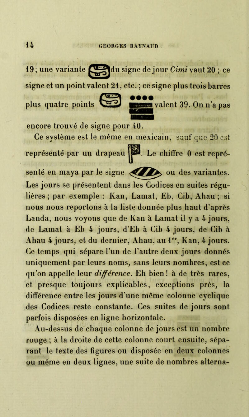 19; une variante signe de jour Cimt vaut 20 ; ce signe et un point valent 21, etc. ; ce signe plus trois barres encore trouvé de signe pour 40. Ce système est le même en mexicain, sauf qcc 20 est Les jours se présentent dans les Codices en suites régu- lières ; par exemple : Kan, Lamat, Eb, Gib, Ahau ; si nous nous reportons à la liste donnée plus haut d’après Landa, nous voyons que de Kan à Lamat il y a 4 jours, de Lamat à Eb 4 jours, d’Eb à Cib 4 jours, de Cib à Ahau 4 jours, et du dernier, Ahau, au 1®', Kan, 4 jours. Ce temps qui sépare l’un de l’autre deux jours donnés uniquement par leurs noms, sans leurs nombres, est ce qu’on appelle leur différence. Eh bien ! à de très rares, et presque toujours explicables, exceptions près, la différence entre les jours d’une même colonne cyclique des Codices reste constante. Ces suites de jours sont parfois disposées en ligne horizontale. Au-dessus de chaque colonne de jours est un nombre rouge ; à la droite de cette colonne court ensuite, sépa- rant le texte des figures ou disposée en deux colonnes ou même en deux lignes, une suite de nombres alterna- plus quatre points • ••• valent 39. On n’a pas représenté par un drapeau . Le chiffre 0 est repré- ^ ou des variantes. senté en maya par le signe