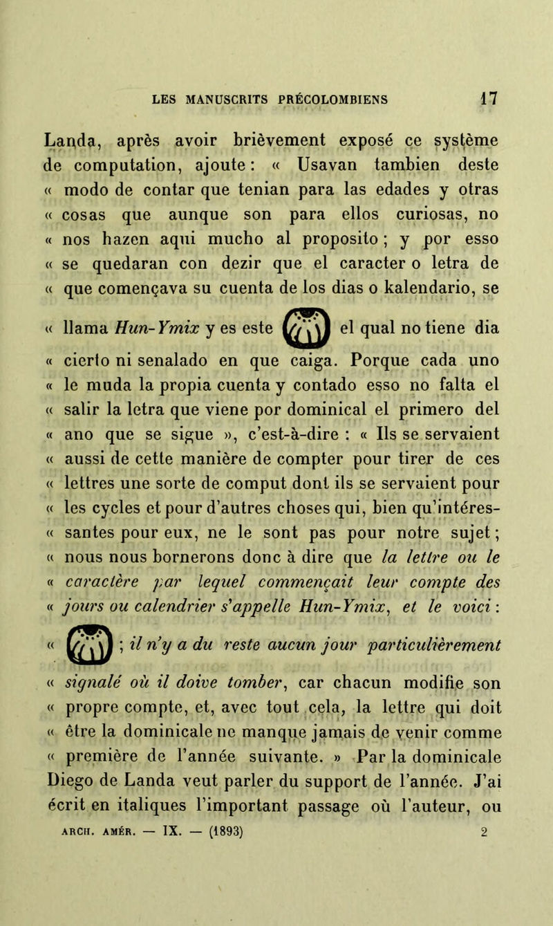 Laoda, après avoir brièvement exposé ce système de computation, ajoute: « Usavan tambien deste « modo de contar que tenian para las edades y otras « cosas que aunque son para ellos curiosas, no « nos hazen aqui mucbo al proposito ; y por esso « se quedaran con dezir que el caracter o letra de « que començava su cuenta de los dias o kalendario, se llama Hun-Ymix y es este el quai notiene dia cierlo ni senalado en que caiga. Porque cada uno le muda la propia cuenta y contado esso no falta el salir la letra que viene por dominical el primero del ano que se sigue », c’est-à-dire : « Ils se servaient aussi de cette manière de compter pour tirer de ces lettres une sorte de comput dont ils se servaient pour les cycles et pour d’autres choses qui, bien qu’intéres- santes pour eux, ne le sont pas pour notre sujet ; nous nous bornerons donc à dire que la lettre ou le caractère par lequel commençait leur compte des jours ou calendrier s'appelle Hun-Ymix^ et le voici : ; il n’y a du reste aucun jour particulièrement « signalé où il doive tomber^ car chacun modifie son « propre compte, et, avec tout cela, la lettre qui doit « être la dominicale ne manque jamais de venir comme « première de l’année suivante. » Par la dominicale Diego de Landa veut parler du support de l’année. J’ai écrit en italiques l’important passage où l’auteur, ou ARCII. AMÉR. — IX. — (1893) 2