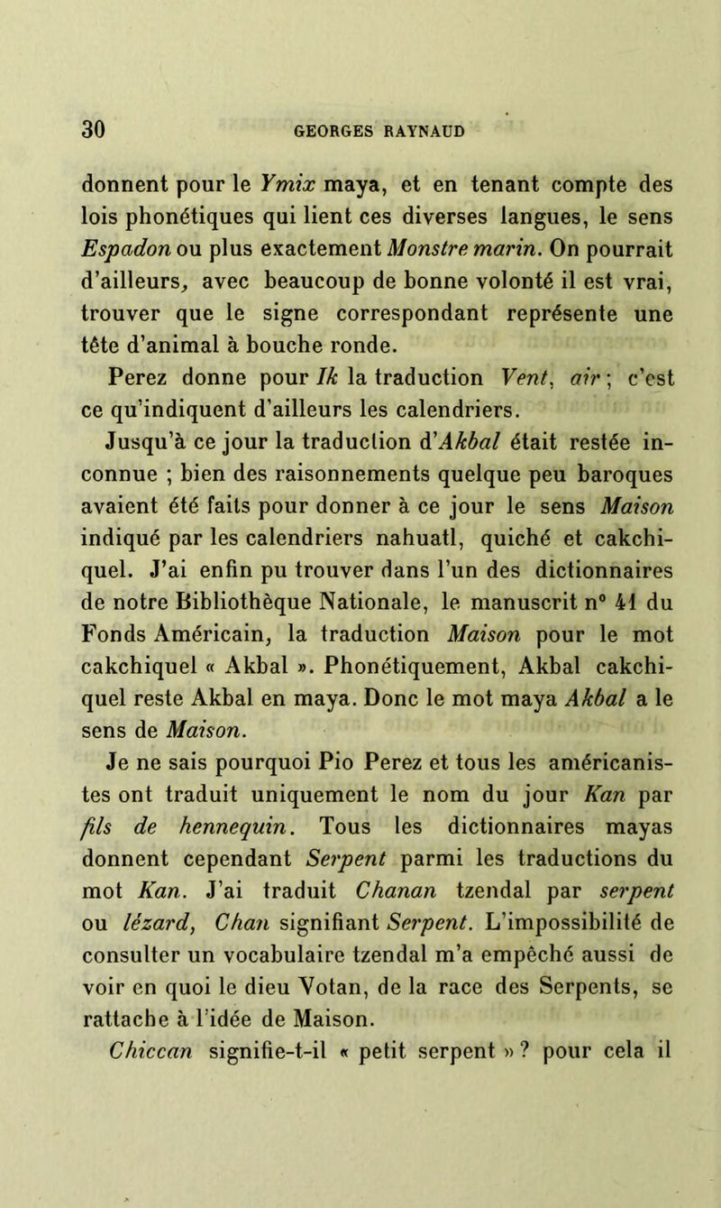 donnent pour le Ymix maya, et en tenant compte des lois phonétiques qui lient ces diverses langues, le sens Espadon ou plus exactement Monstre marin. On pourrait d’ailleurs_, avec beaucoup de bonne volonté il est vrai, trouver que le signe correspondant représente une tête d’animal à bouche ronde. Ferez donne pour Ik la traduction Vent^ air ; c’est ce qu’indiquent d’ailleurs les calendriers. Jusqu’à ce jour la traduction à'Akbal était restée in- connue ; bien des raisonnements quelque peu baroques avaient été faits pour donner à ce jour le sens Maison indiqué par les calendriers nahuatl, quiché et cakchi- quel. J’ai enfin pu trouver dans l’un des dictionnaires de notre Bibliothèque Nationale, le manuscrit n° 41 du Fonds Américain, la traduction Maison pour le mot cakchiquel « Akbal ». Phonétiquement, Akbal cakchi- quel reste Akbal en maya. Donc le mot maya Akbal a le sens de Maison. Je ne sais pourquoi Pio Ferez et tous les américanis- tes ont traduit uniquement le nom du jour Kan par fils de hennequin. Tous les dictionnaires mayas donnent cependant Serpent parmi les traductions du mot Kan. J’ai traduit Chanan tzendal par serpent ou lézard, Chan signifiant Serpent. L’impossibilité de consulter un vocabulaire tzendal m’a empêché aussi de voir en quoi le dieu Votan, de la race des Serpents, se rattache à l’idée de Maison. Chiccan signifie-t-il « petit serpent « ? pour cela il