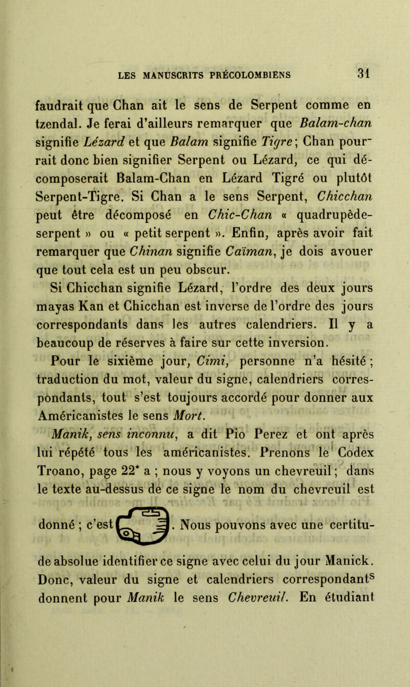 faudrait que Chan ait le sens de Serpent comme en tzendal. Je ferai d’ailleurs remarquer que Balam-chan signifie Lézard et que Balam signifie Tigre \ Chan pour rait donc bien signifier Serpent ou Lézard, ce qui dé- composerait Balam-Ghan en Lézard Tigré ou plutôt Serpent-Tigre. Si Chan a le sens Serpent, Chicchan peut être décomposé en Chic-Chan « quadrupède- serpent » ou « petit serpent ». Enfin, après avoir fait remarquer que Chinan signifie Caïman^ je dois avouer que tout cela est un peu obscur. Si Chicchan signifie Lézard, l’ordre des deux jours mayas Kan et Chicchan est inverse de l’ordre des jours correspondants dans les autres calendriers. Il y a beaucoup de réserves à faire sur cette inversion. Pour le sixième jour, Cimi, personne n’a hésité ; traduction du mot, valeur du signe, calendriers corres- pondants, tout s’est toujours accordé pour donner aux Américanistes le sens Mort. Manik, sens inconnu, a dit Pio Perez et ont après lui répété tous les américanistes. Prenons le* Codex Troano, page 22* a ; nous y voyons un chevreuil ; dans le texte au-dessus de ce signe le nom du chevreuil est donné ; c’est . Nous pouvons avec une certitu- de absolue identifier ce signe avec celui du jour Manick. Donc, valeur du signe et calendriers correspondant® donnent pour Manik le sens Chevreuil. En étudiant